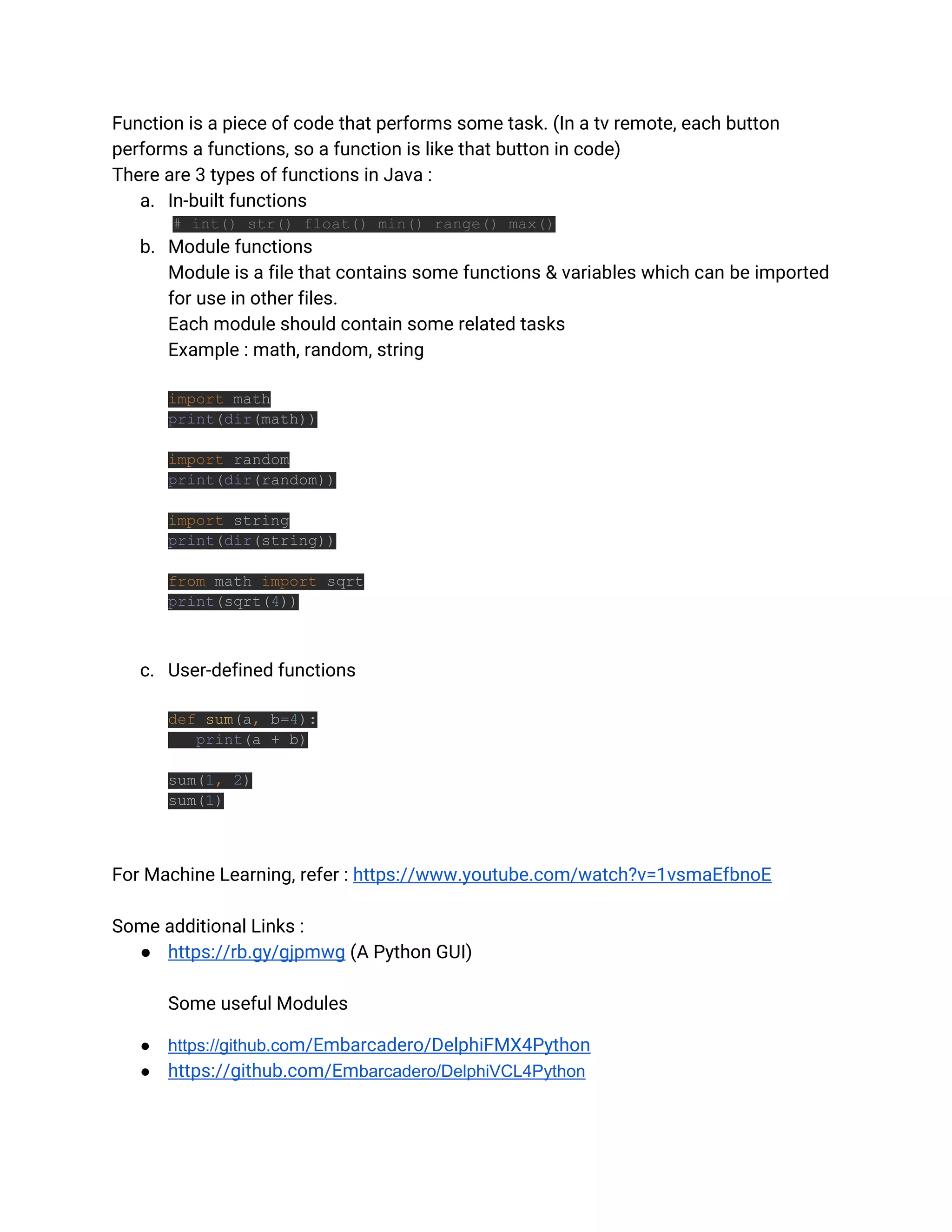Function is a piece of code that performs some task. (In a tv remote, each button
performs a functions, so a function is like that button in code)
There are 3 types of functions in Java :
a. In-built functions
# int() str() float() min() range() max()
b. Module functions
Module is a file that contains some functions & variables which can be imported
for use in other files.
Each module should contain some related tasks
Example : math, random, string
import math
print(dir(math))
import random
print(dir(random))
import string
print(dir(string))
from math import sqrt
print(sqrt(4))
c. User-defined functions
def sum(a, b=4):
print(a + b)
sum(1, 2)
sum(1)
For Machine Learning, refer : https://www.youtube.com/watch?v=1vsmaEfbnoE
Some additional Links :
● https://rb.gy/gjpmwg (A Python GUI)
Some useful Modules
● https://github.com/Embarcadero/DelphiFMX4Python
● https://github.com/Embarcadero/DelphiVCL4Python
 