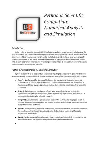 Python in Scientific
Computing:
Numerical Analysis
and Simulation
Introduction
In the realm of scientific computing, Python has emerged as a powerhouse, revolutionizing the
way researchers and scientists tackle complex numerical analysis and simulations. Its versatility, rich
ecosystem of libraries, and user-friendly syntax make Python an ideal choice for a wide range of
scientific disciplines. In this article, we'll explore the role of Python in scientific computing, diving
into its applications, key libraries, and how it empowers scientists to conduct numerical analysis and
simulations with efficiency and precision.
Python's Prolific Libraries for Scientific Computing
Python owes much of its popularity in scientific computing to a plethora of specialized libraries
and tools tailored for numerical analysis and simulation. Some of the most prominent ones include:
 NumPy: NumPy, short for Numerical Python, is the foundational library for numerical
computations in Python. It provides support for multi-dimensional arrays, mathematical
functions, and linear algebra operations, making it an essential building block for scientific
computing.
 SciPy: SciPy builds upon NumPy and offers a wide array of specialized modules for
optimization, integration, interpolation, linear algebra, signal processing, and more. It's a
comprehensive toolbox for scientific research.
 matplotlib: Visualization is a critical aspect of scientific analysis, and matplotlib excels at
creating publication-quality graphs and plots. It provides a high degree of customization and
support for various plot types.
 pandas: While primarily known for data analysis, pandas is invaluable in scientific computing
for handling and manipulating structured data. Its DataFrame object simplifies data
organization and analysis.
 SymPy: SymPy is a symbolic mathematics library that allows for symbolic computation. It's
an excellent choice for algebraic manipulation and symbolic mathematics.

 