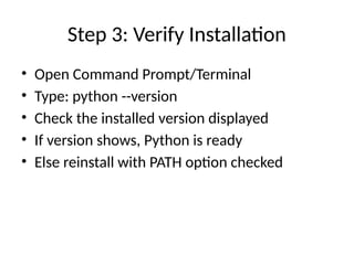 Step 3: Verify Installation
• Open Command Prompt/Terminal
• Type: python --version
• Check the installed version displayed
• If version shows, Python is ready
• Else reinstall with PATH option checked
 