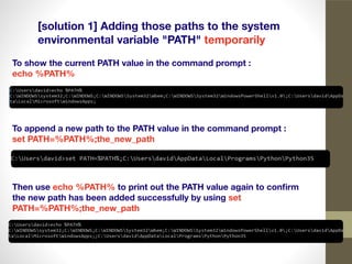 [solution 1] Adding those paths to the system
environmental variable "PATH" temporarily
To show the current PATH value in the command prompt :
echo %PATH%
To append a new path to the PATH value in the command prompt :
set PATH=%PATH%;the_new_path
Then use echo %PATH% to print out the PATH value again to conﬁrm
the new path has been added successfully by using set
PATH=%PATH%;the_new_path
 