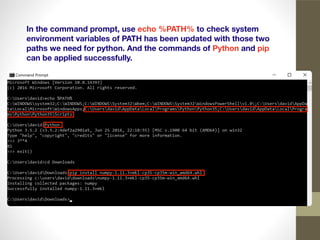 In the command prompt, use echo %PATH% to check system
environment variables of PATH has been updated with those two
paths we need for python. And the commands of Python and pip
can be applied successfully.
 