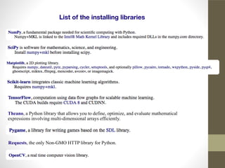 List of the installing libraries
Requests, the only Non-GMO HTTP library for Python.
Theano, a Python library that allows you to define, optimize, and evaluate mathematical
expressions involving multi-dimensional arrays efficiently.
 