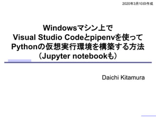 Windowsマシン上で
Visual Studio Codeとpipenvを使って
Pythonの仮想実行環境を構築する方法
（Jupyter notebookも）
2020年3月10日作成
Daichi Kitamura
 