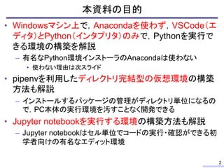 • Windowsマシン上で，Anacondaを使わず，VSCode（エ
ディタ）とPython（インタプリタ）のみで，Pythonを実行で
きる環境の構築を解説
– 有名なPython環境インストーラのAnacondaは使わない
• 使わない...