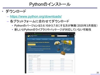 • ダウンロード
– https://www.python.org/downloads/
– 各プラットフォームに合わせてダウンロード
• Pythonのバージョンは3.6.10か3.7.6にする方が無難（2020年3月現在）
• 新しいとPy...