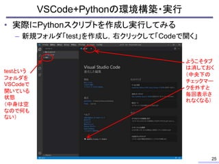 • 実際にPythonスクリプトを作成し実行してみる
– 新規フォルダ「test」を作成し，右クリックして「Codeで開く」
VSCode+Pythonの環境構築・実行
25
testという
フォルダを
VSCodeで
開いている
状態
（中身...