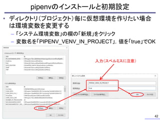 • ディレクトリ（プロジェクト）毎に仮想環境を作りたい場合
は環境変数を変更する
– 「システム環境変数」の欄の「新規」をクリック
– 変数名を「PIPENV_VENV_IN_PROJECT」，値を「true」でOK
pipenvのインストール...