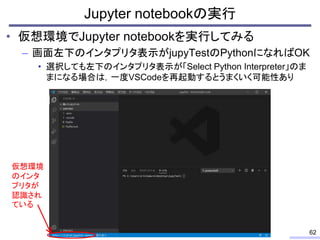 • 仮想環境でJupyter notebookを実行してみる
– 画面左下のインタプリタ表示がjupyTestのPythonになればOK
• 選択しても左下のインタプリタ表示が「Select Python Interpreter」のま
まになる...