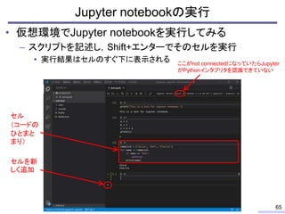 • 仮想環境でJupyter notebookを実行してみる
– スクリプトを記述し，Shift+エンターでそのセルを実行
• 実行結果はセルのすぐ下に表示される
Jupyter notebookの実行
65
セルを新
しく追加
ここがnot ...