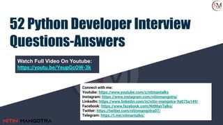 52 Python Developer Interview
Questions-Answers
Watch Full Video On Youtube:
https://youtu.be/YeupGcOW-3k
Connect with me:
Youtube: https://www.youtube.com/c/nitmantalks
Instagram: https://www.instagram.com/nitinmangotra/
LinkedIn: https://www.linkedin.com/in/nitin-mangotra-9a075a149/
Facebook: https://www.facebook.com/NitManTalks/
Twitter: https://twitter.com/nitinmangotra07/
Telegram: https://t.me/nitmantalks/
 