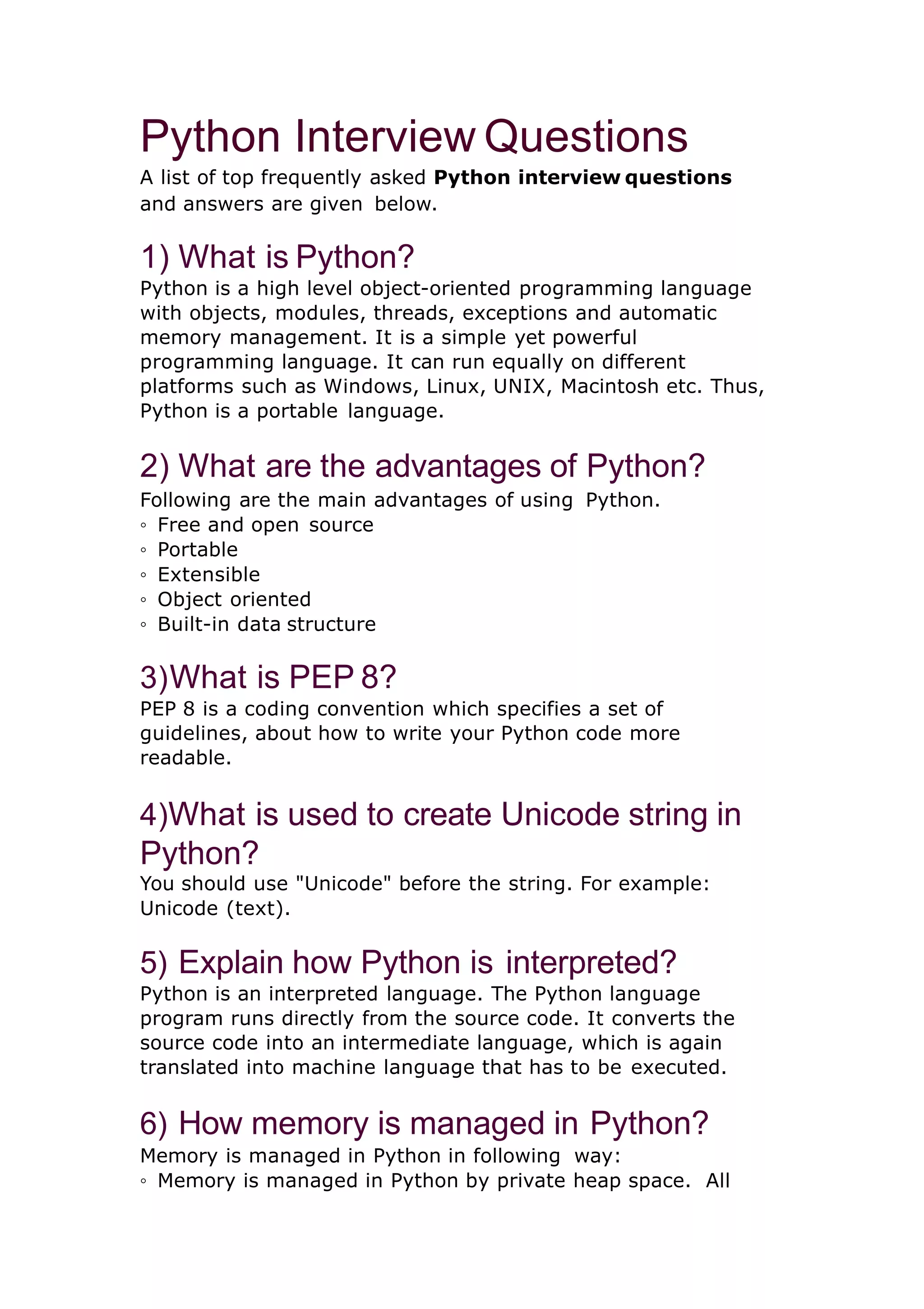 Python Interview Questions A list of top frequently asked Python interview questions and answers are given below. 1) What is Python? Python is a high level object-oriented programming language with objects, modules, threads, exceptions and automatic memory management. It is a simple yet powerful programming language. It can run equally on different platforms such as Windows, Linux, UNIX, Macintosh etc. Thus, Python is a portable language. 2) What are the advantages of Python? Following are the main advantages of using Python. ◦ Free and open source ◦ Portable ◦ Extensible ◦ Object oriented ◦ Built-in data structure 3)What is PEP 8? PEP 8 is a coding convention which specifies a set of guidelines, about how to write your Python code more readable. 4)What is used to create Unicode string in Python? You should use "Unicode" before the string. For example: Unicode (text). 5) Explain how Python is interpreted? Python is an interpreted language. The Python language program runs directly from the source code. It converts the source code into an intermediate language, which is again translated into machine language that has to be executed. 6) How memory is managed in Python? Memory is managed in Python in following way: ◦ Memory is managed in Python by private heap space. All 