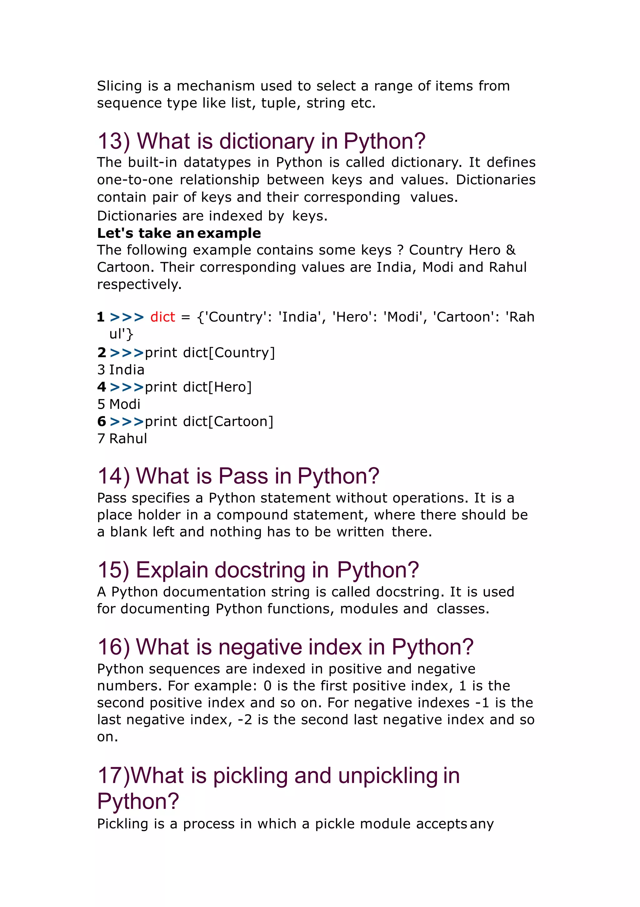 Slicing is a mechanism used to select a range of items from sequence type like list, tuple, string etc. 13) What is dictionary in Python? The built-in datatypes in Python is called dictionary. It defines one-to-one relationship between keys and values. Dictionaries contain pair of keys and their corresponding values. Dictionaries are indexed by keys. Let's take an example The following example contains some keys ? Country Hero & Cartoon. Their corresponding values are India, Modi and Rahul respectively. 1 >>> dict = {'Country': 'India', 'Hero': 'Modi', 'Cartoon': 'Rah ul'} 2 >>>print dict[Country] 3 India 4 >>>print dict[Hero] 5 Modi 6 >>>print dict[Cartoon] 7 Rahul 14) What is Pass in Python? Pass specifies a Python statement without operations. It is a place holder in a compound statement, where there should be a blank left and nothing has to be written there. 15) Explain docstring in Python? A Python documentation string is called docstring. It is used for documenting Python functions, modules and classes. 16) What is negative index in Python? Python sequences are indexed in positive and negative numbers. For example: 0 is the first positive index, 1 is the second positive index and so on. For negative indexes -1 is the last negative index, -2 is the second last negative index and so on. 17)What is pickling and unpickling in Python? Pickling is a process in which a pickle module accepts any 