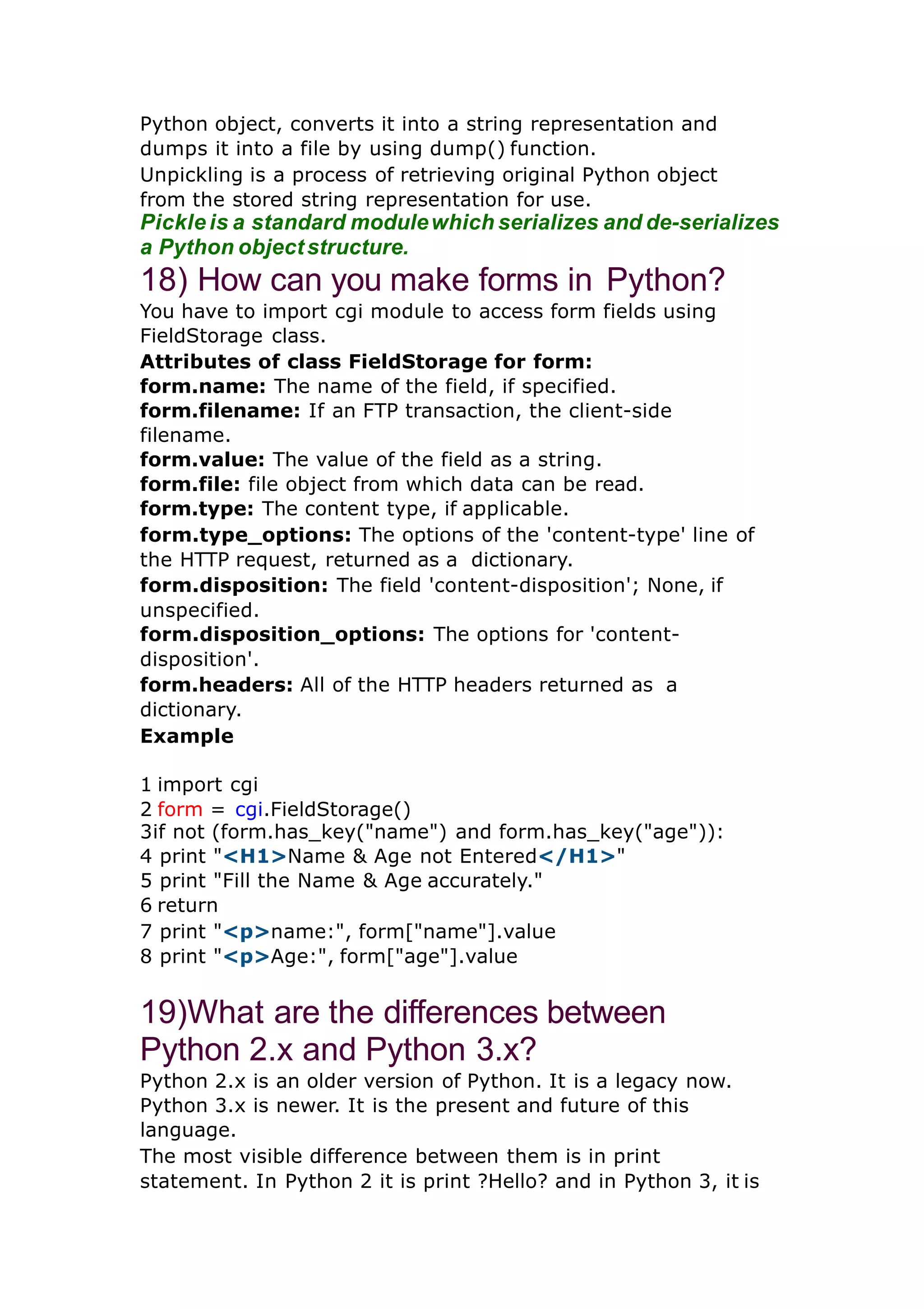 Python object, converts it into a string representation and dumps it into a file by using dump() function. Unpickling is a process of retrieving original Python object from the stored string representation for use. Pickle is a standard modulewhich serializes and de-serializes a Python objectstructure. 18) How can you make forms in Python? You have to import cgi module to access form fields using FieldStorage class. Attributes of class FieldStorage for form: form.name: The name of the field, if specified. form.filename: If an FTP transaction, the client-side filename. form.value: The value of the field as a string. form.file: file object from which data can be read. form.type: The content type, if applicable. form.type_options: The options of the 'content-type' line of the HTTP request, returned as a dictionary. form.disposition: The field 'content-disposition'; None, if unspecified. form.disposition_options: The options for 'content- disposition'. form.headers: All of the HTTP headers returned as a dictionary. Example 1 import cgi 2 form = cgi.FieldStorage() 3if not (form.has_key("name") and form.has_key("age")): 4 print "<H1>Name & Age not Entered</H1>" 5 print "Fill the Name & Age accurately." 6 return 7 print "<p>name:", form["name"].value 8 print "<p>Age:", form["age"].value 19)What are the differences between Python 2.x and Python 3.x? Python 2.x is an older version of Python. It is a legacy now. Python 3.x is newer. It is the present and future of this language. The most visible difference between them is in print statement. In Python 2 it is print ?Hello? and in Python 3, it is 