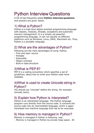 Python Interview Questions
A list of top frequently asked Python interview questions
and answers are given below.
1) What is Python?
Python is a high level object-oriented programming language
with objects, modules, threads, exceptions and automatic
memory management. It is a simple yet powerful
programming language. It can run equally on different
platforms such as Windows, Linux, UNIX, Macintosh etc. Thus,
Python is a portable language.
2) What are the advantages of Python?
Following are the main advantages of using Python.
◦ Free and open source
◦ Portable
◦ Extensible
◦ Object oriented
◦ Built-in data structure
3)What is PEP 8?
PEP 8 is a coding convention which specifies a set of
guidelines, about how to write your Python code more
readable.
4)What is used to create Unicode string in
Python?
You should use "Unicode" before the string. For example:
Unicode (text).
5) Explain how Python is interpreted?
Python is an interpreted language. The Python language
program runs directly from the source code. It converts the
source code into an intermediate language, which is again
translated into machine language that has to be executed.
6) How memory is managed in Python?
Memory is managed in Python in following way:
◦ Memory is managed in Python by private heap space. All
 