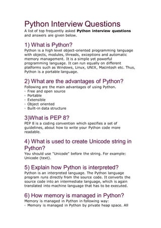 Python Interview Questions
A list of top frequently asked Python interview questions
and answers are given below.
1) What is Python?
Python is a high level object-oriented programming language
with objects, modules, threads, exceptions and automatic
memory management. It is a simple yet powerful
programming language. It can run equally on different
platforms such as Windows, Linux, UNIX, Macintosh etc. Thus,
Python is a portable language.
2) What are the advantages of Python?
Following are the main advantages of using Python.
◦ Free and open source
◦ Portable
◦ Extensible
◦ Object oriented
◦ Built-in data structure
3)What is PEP 8?
PEP 8 is a coding convention which specifies a set of
guidelines, about how to write your Python code more
readable.
4) What is used to create Unicode string in
Python?
You should use "Unicode" before the string. For example:
Unicode (text).
5) Explain how Python is interpreted?
Python is an interpreted language. The Python language
program runs directly from the source code. It converts the
source code into an intermediate language, which is again
translated into machine language that has to be executed.
6) How memory is managed in Python?
Memory is managed in Python in following way:
◦ Memory is managed in Python by private heap space. All
 