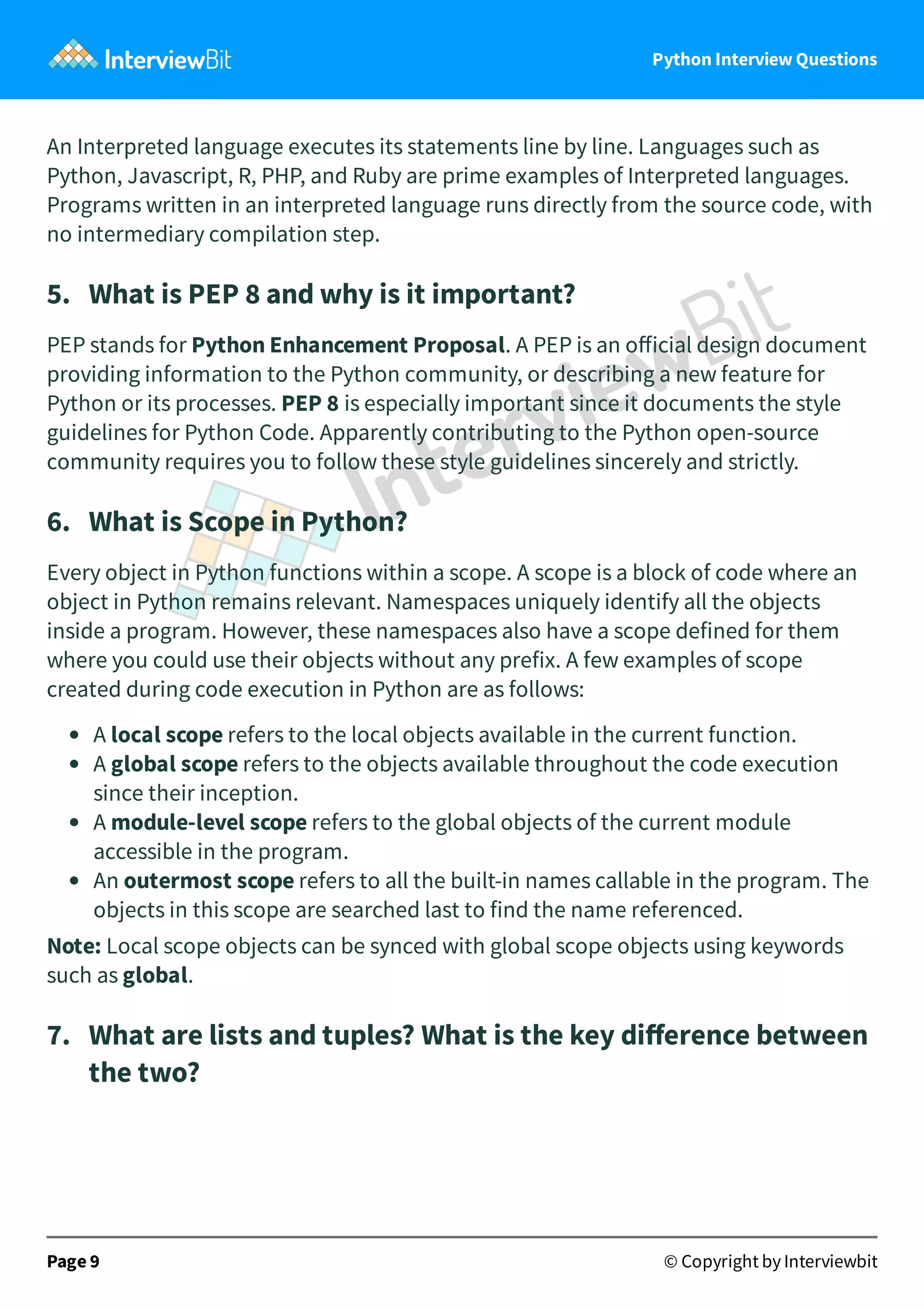 Python Interview Questions An Interpreted language executes its statements line by line. Languages such as Python, Javascript, R, PHP, and Ruby are prime examples of Interpreted languages. Programs written in an interpreted language runs directly from the source code, with no intermediary compilation step. 5.   What is PEP 8 and why is it important? PEP stands for Python Enhancement Proposal. A PEP is an oﬀicial design document providing information to the Python community, or describing a new feature for Python or its processes. PEP 8 is especially important since it documents the style guidelines for Python Code. Apparently contributing to the Python open-source community requires you to follow these style guidelines sincerely and strictly. 6.   What is Scope in Python? Every object in Python functions within a scope. A scope is a block of code where an object in Python remains relevant. Namespaces uniquely identify all the objects inside a program. However, these namespaces also have a scope defined for them where you could use their objects without any prefix. A few examples of scope created during code execution in Python are as follows: A local scope refers to the local objects available in the current function. A global scope refers to the objects available throughout the code execution since their inception. A module-level scope refers to the global objects of the current module accessible in the program. An outermost scope refers to all the built-in names callable in the program. The objects in this scope are searched last to find the name referenced. Note: Local scope objects can be synced with global scope objects using keywords such as global. 7.   What are lists and tuples? What is the key diﬀerence between the two? Page 9 © Copyright by Interviewbit 