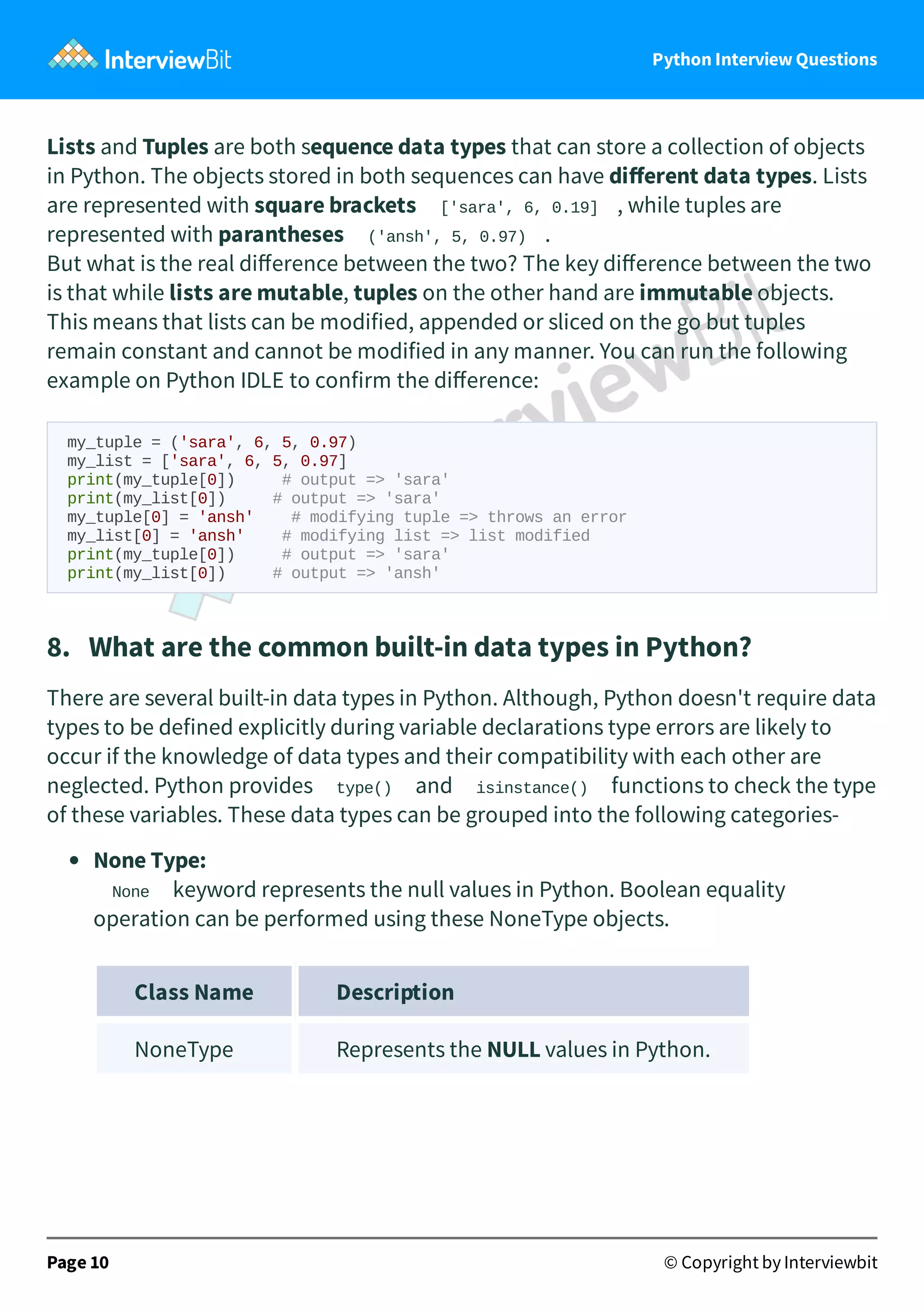 Python Interview Questions Lists and Tuples are both sequence data types that can store a collection of objects in Python. The objects stored in both sequences can have diﬀerent data types. Lists are represented with square brackets ['sara', 6, 0.19] , while tuples are represented with parantheses ('ansh', 5, 0.97) . But what is the real diﬀerence between the two? The key diﬀerence between the two is that while lists are mutable, tuples on the other hand are immutable objects. This means that lists can be modified, appended or sliced on the go but tuples remain constant and cannot be modified in any manner. You can run the following example on Python IDLE to confirm the diﬀerence: my_tuple = ('sara', 6, 5, 0.97) my_list = ['sara', 6, 5, 0.97] print(my_tuple[0]) # output => 'sara' print(my_list[0]) # output => 'sara' my_tuple[0] = 'ansh' # modifying tuple => throws an error my_list[0] = 'ansh' # modifying list => list modified print(my_tuple[0]) # output => 'sara' print(my_list[0]) # output => 'ansh' 8.   What are the common built-in data types in Python? There are several built-in data types in Python. Although, Python doesn't require data types to be defined explicitly during variable declarations type errors are likely to occur if the knowledge of data types and their compatibility with each other are neglected. Python provides type() and isinstance() functions to check the type of these variables. These data types can be grouped into the following categories- None Type: None keyword represents the null values in Python. Boolean equality operation can be performed using these NoneType objects. Class Name Description NoneType Represents the NULL values in Python. Page 10 © Copyright by Interviewbit 