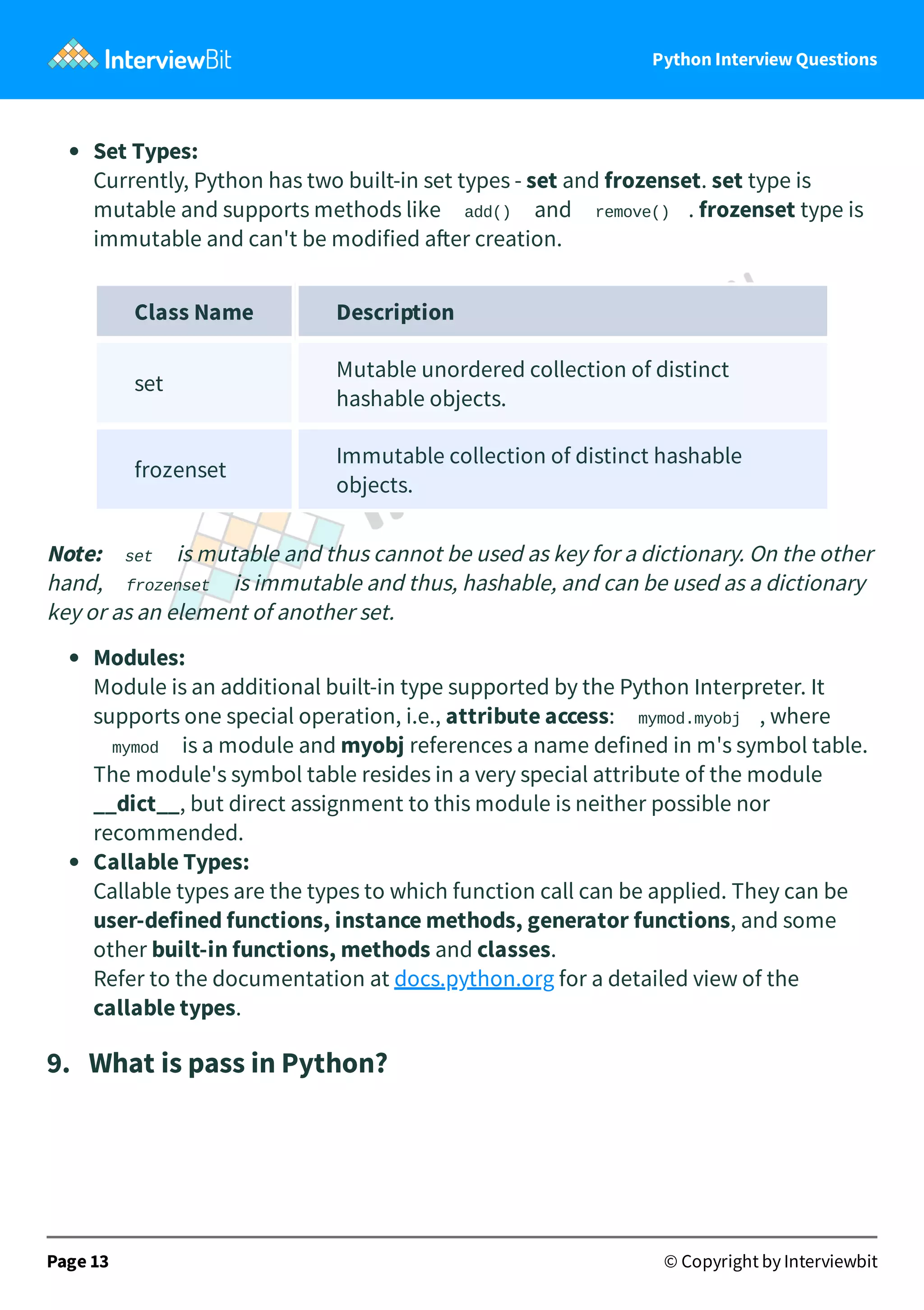 Python Interview Questions Set Types: Currently, Python has two built-in set types - set and frozenset. set type is mutable and supports methods like add() and remove() . frozenset type is immutable and can't be modified a er creation. Class Name Description set Mutable unordered collection of distinct hashable objects. frozenset Immutable collection of distinct hashable objects. Note: set is mutable and thus cannot be used as key for a dictionary. On the other hand, frozenset is immutable and thus, hashable, and can be used as a dictionary key or as an element of another set. Modules: Module is an additional built-in type supported by the Python Interpreter. It supports one special operation, i.e., attribute access: mymod.myobj , where mymod is a module and myobj references a name defined in m's symbol table. The module's symbol table resides in a very special attribute of the module __dict__, but direct assignment to this module is neither possible nor recommended. Callable Types: Callable types are the types to which function call can be applied. They can be user-defined functions, instance methods, generator functions, and some other built-in functions, methods and classes. Refer to the documentation at docs.python.org for a detailed view of the callable types. 9.   What is pass in Python? Page 13 © Copyright by Interviewbit 