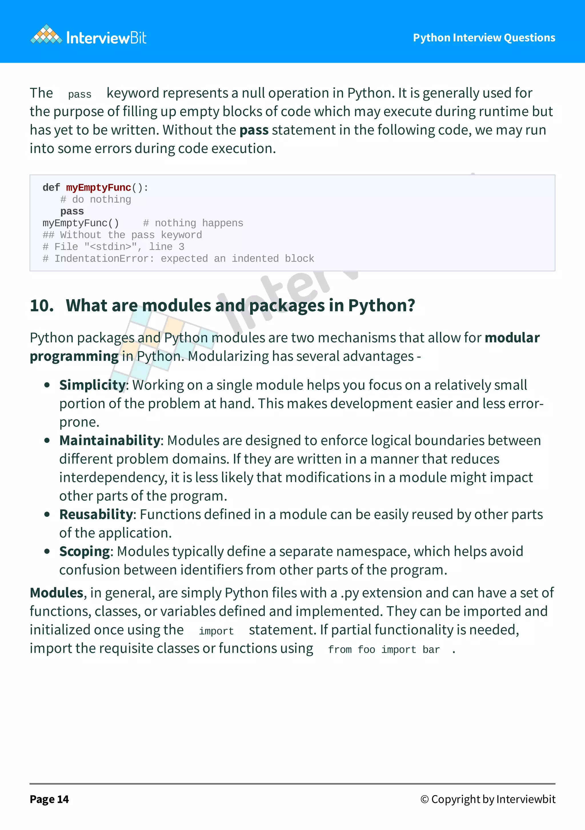 Python Interview Questions The pass keyword represents a null operation in Python. It is generally used for the purpose of filling up empty blocks of code which may execute during runtime but has yet to be written. Without the pass statement in the following code, we may run into some errors during code execution. def myEmptyFunc(): # do nothing pass myEmptyFunc() # nothing happens ## Without the pass keyword # File "<stdin>", line 3 # IndentationError: expected an indented block 10.   What are modules and packages in Python? Python packages and Python modules are two mechanisms that allow for modular programming in Python. Modularizing has several advantages - Simplicity: Working on a single module helps you focus on a relatively small portion of the problem at hand. This makes development easier and less error- prone. Maintainability: Modules are designed to enforce logical boundaries between diﬀerent problem domains. If they are written in a manner that reduces interdependency, it is less likely that modifications in a module might impact other parts of the program. Reusability: Functions defined in a module can be easily reused by other parts of the application. Scoping: Modules typically define a separate namespace, which helps avoid confusion between identifiers from other parts of the program. Modules, in general, are simply Python files with a .py extension and can have a set of functions, classes, or variables defined and implemented. They can be imported and initialized once using the import statement. If partial functionality is needed, import the requisite classes or functions using from foo import bar . Page 14 © Copyright by Interviewbit 