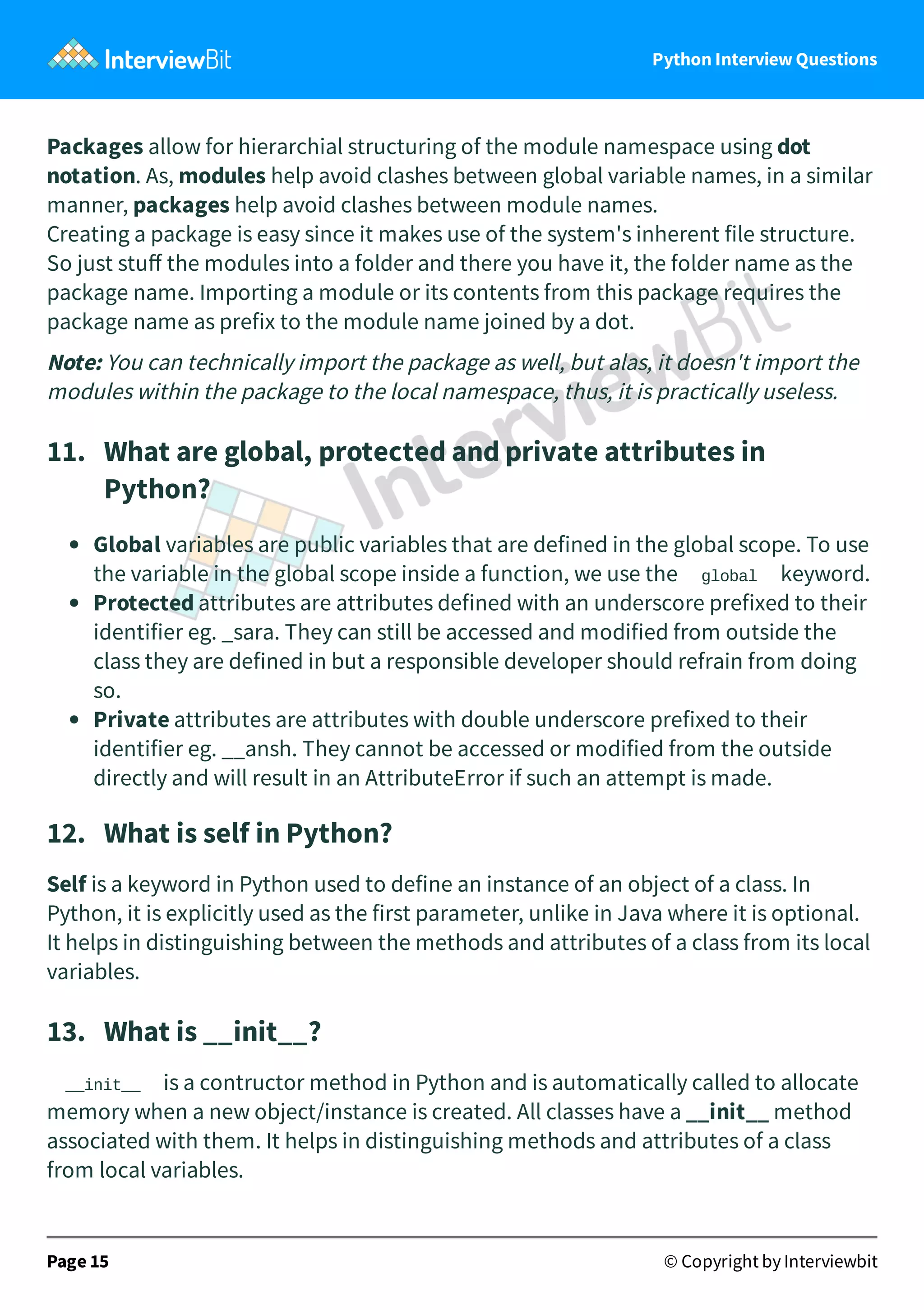 Python Interview Questions Packages allow for hierarchial structuring of the module namespace using dot notation. As, modules help avoid clashes between global variable names, in a similar manner, packages help avoid clashes between module names. Creating a package is easy since it makes use of the system's inherent file structure. So just stuﬀ the modules into a folder and there you have it, the folder name as the package name. Importing a module or its contents from this package requires the package name as prefix to the module name joined by a dot. Note: You can technically import the package as well, but alas, it doesn't import the modules within the package to the local namespace, thus, it is practically useless. 11.   What are global, protected and private attributes in Python? Global variables are public variables that are defined in the global scope. To use the variable in the global scope inside a function, we use the global keyword. Protected attributes are attributes defined with an underscore prefixed to their identifier eg. _sara. They can still be accessed and modified from outside the class they are defined in but a responsible developer should refrain from doing so. Private attributes are attributes with double underscore prefixed to their identifier eg. __ansh. They cannot be accessed or modified from the outside directly and will result in an AttributeError if such an attempt is made. 12.   What is self in Python? Self is a keyword in Python used to define an instance of an object of a class. In Python, it is explicitly used as the first parameter, unlike in Java where it is optional. It helps in distinguishing between the methods and attributes of a class from its local variables. 13.   What is __init__? __init__ is a contructor method in Python and is automatically called to allocate memory when a new object/instance is created. All classes have a __init__ method associated with them. It helps in distinguishing methods and attributes of a class from local variables. Page 15 © Copyright by Interviewbit 