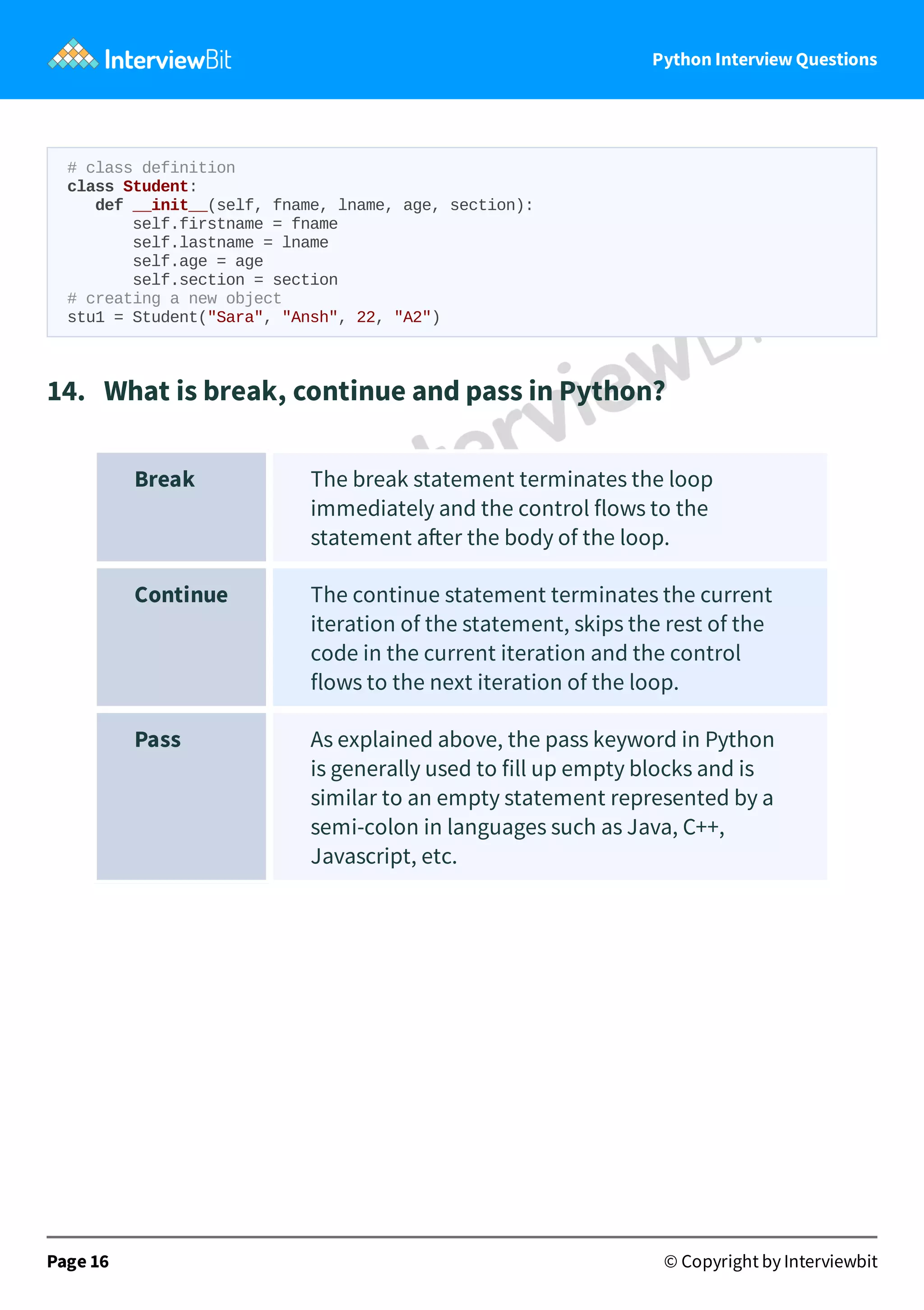 Python Interview Questions # class definition class Student: def __init__(self, fname, lname, age, section): self.firstname = fname self.lastname = lname self.age = age self.section = section # creating a new object stu1 = Student("Sara", "Ansh", 22, "A2") 14.   What is break, continue and pass in Python? Break The break statement terminates the loop immediately and the control flows to the statement a er the body of the loop. Continue The continue statement terminates the current iteration of the statement, skips the rest of the code in the current iteration and the control flows to the next iteration of the loop. Pass As explained above, the pass keyword in Python is generally used to fill up empty blocks and is similar to an empty statement represented by a semi-colon in languages such as Java, C++, Javascript, etc. Page 16 © Copyright by Interviewbit 