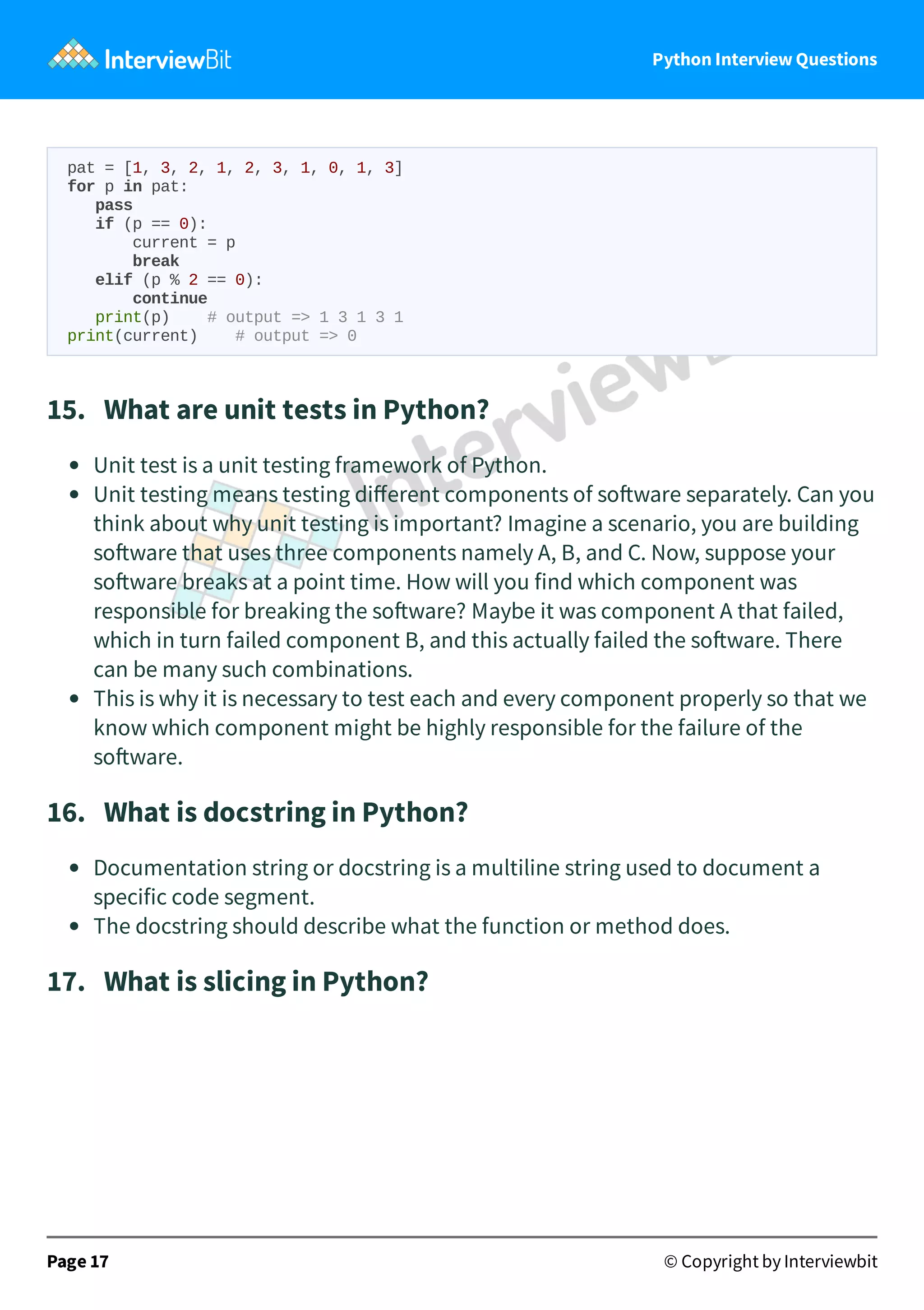 Python Interview Questions pat = [1, 3, 2, 1, 2, 3, 1, 0, 1, 3] for p in pat: pass if (p == 0): current = p break elif (p % 2 == 0): continue print(p) # output => 1 3 1 3 1 print(current) # output => 0 15.   What are unit tests in Python? Unit test is a unit testing framework of Python. Unit testing means testing diﬀerent components of so ware separately. Can you think about why unit testing is important? Imagine a scenario, you are building so ware that uses three components namely A, B, and C. Now, suppose your so ware breaks at a point time. How will you find which component was responsible for breaking the so ware? Maybe it was component A that failed, which in turn failed component B, and this actually failed the so ware. There can be many such combinations. This is why it is necessary to test each and every component properly so that we know which component might be highly responsible for the failure of the so ware. 16.   What is docstring in Python? Documentation string or docstring is a multiline string used to document a specific code segment. The docstring should describe what the function or method does. 17.   What is slicing in Python? Page 17 © Copyright by Interviewbit 