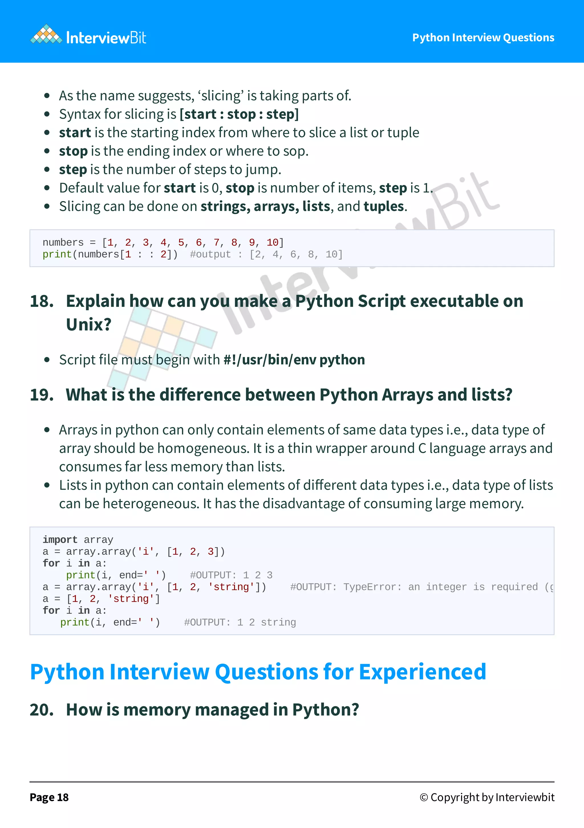 Python Interview Questions As the name suggests, ‘slicing’ is taking parts of. Syntax for slicing is [start : stop : step] start is the starting index from where to slice a list or tuple stop is the ending index or where to sop. step is the number of steps to jump. Default value for start is 0, stop is number of items, step is 1. Slicing can be done on strings, arrays, lists, and tuples. numbers = [1, 2, 3, 4, 5, 6, 7, 8, 9, 10] print(numbers[1 : : 2]) #output : [2, 4, 6, 8, 10] 18.   Explain how can you make a Python Script executable on Unix? Script file must begin with #!/usr/bin/env python 19.   What is the diﬀerence between Python Arrays and lists? Arrays in python can only contain elements of same data types i.e., data type of array should be homogeneous. It is a thin wrapper around C language arrays and consumes far less memory than lists. Lists in python can contain elements of diﬀerent data types i.e., data type of lists can be heterogeneous. It has the disadvantage of consuming large memory. Python Interview Questions for Experienced 20.   How is memory managed in Python? Page 18 © Copyright by Interviewbit import array a = array.array('i', [1, 2, 3]) for i in a: print(i, end=' ') #OUTPUT: 1 2 3 a = array.array('i', [1, 2, 'string']) #OUTPUT: TypeError: an integer is required (g a = [1, 2, 'string'] for i in a: print(i, end=' ') #OUTPUT: 1 2 string 
