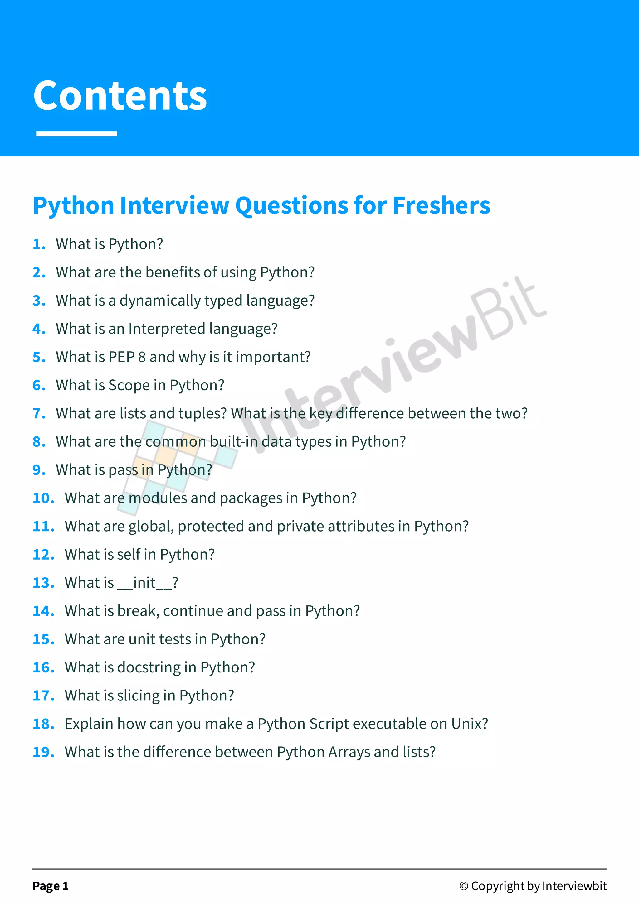 Python Interview Questions for Freshers 1.   What is Python? 2.   What are the benefits of using Python? 3.   What is a dynamically typed language? 4.   What is an Interpreted language? 5.   What is PEP 8 and why is it important? 6.   What is Scope in Python? 7.   What are lists and tuples? What is the key diﬀerence between the two? 8.   What are the common built-in data types in Python? 9.   What is pass in Python? 10.   What are modules and packages in Python? 11.   What are global, protected and private attributes in Python? 12.   What is self in Python? 13.   What is __init__? 14.   What is break, continue and pass in Python? 15.   What are unit tests in Python? 16.   What is docstring in Python? 17.   What is slicing in Python? 18.   Explain how can you make a Python Script executable on Unix? 19.   What is the diﬀerence between Python Arrays and lists? Page 1 © Copyright by Interviewbit Contents 