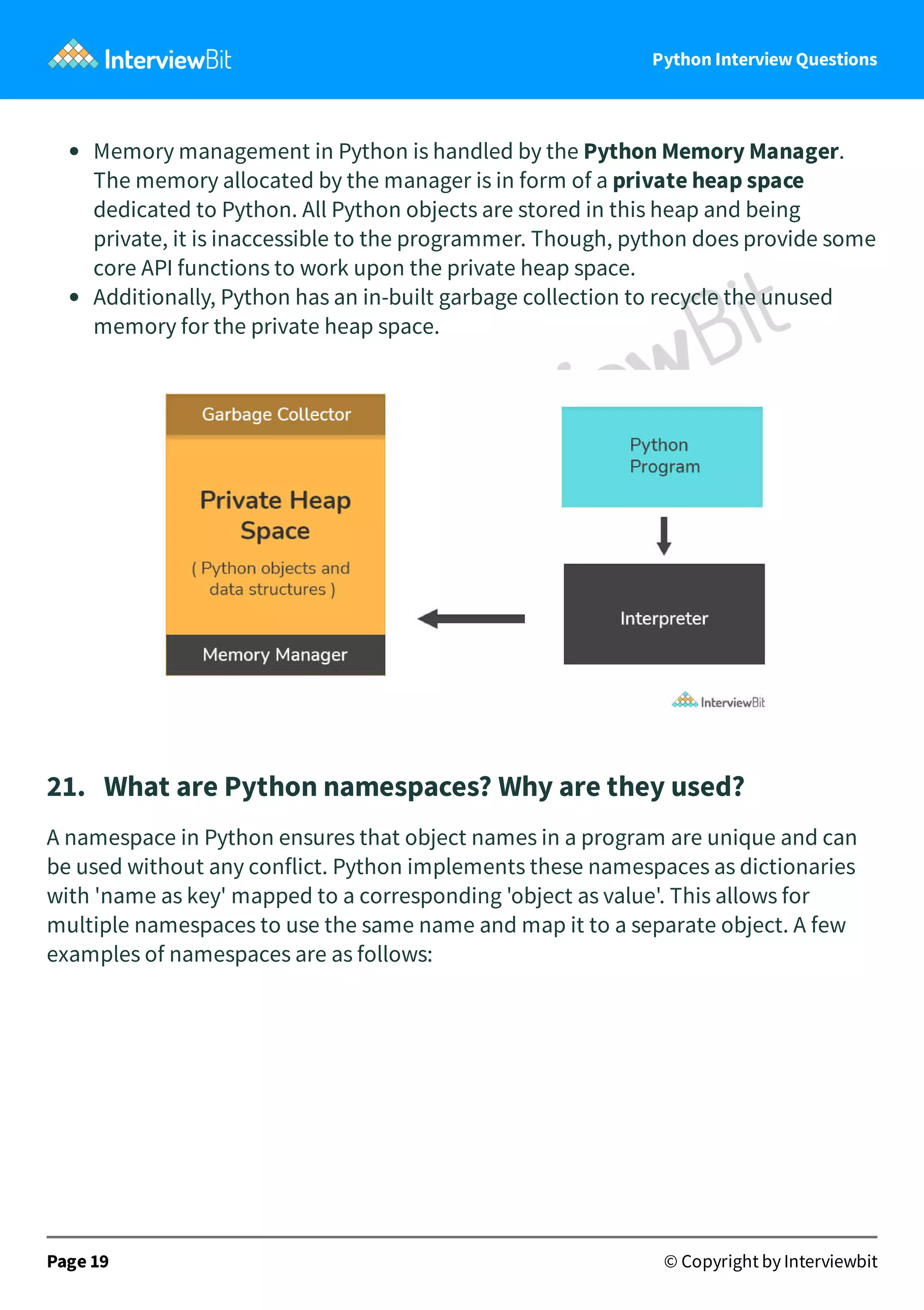 Python Interview Questions Memory management in Python is handled by the Python Memory Manager. The memory allocated by the manager is in form of a private heap space dedicated to Python. All Python objects are stored in this heap and being private, it is inaccessible to the programmer. Though, python does provide some core API functions to work upon the private heap space. Additionally, Python has an in-built garbage collection to recycle the unused memory for the private heap space. 21.   What are Python namespaces? Why are they used? A namespace in Python ensures that object names in a program are unique and can be used without any conflict. Python implements these namespaces as dictionaries with 'name as key' mapped to a corresponding 'object as value'. This allows for multiple namespaces to use the same name and map it to a separate object. A few examples of namespaces are as follows: Page 19 © Copyright by Interviewbit 