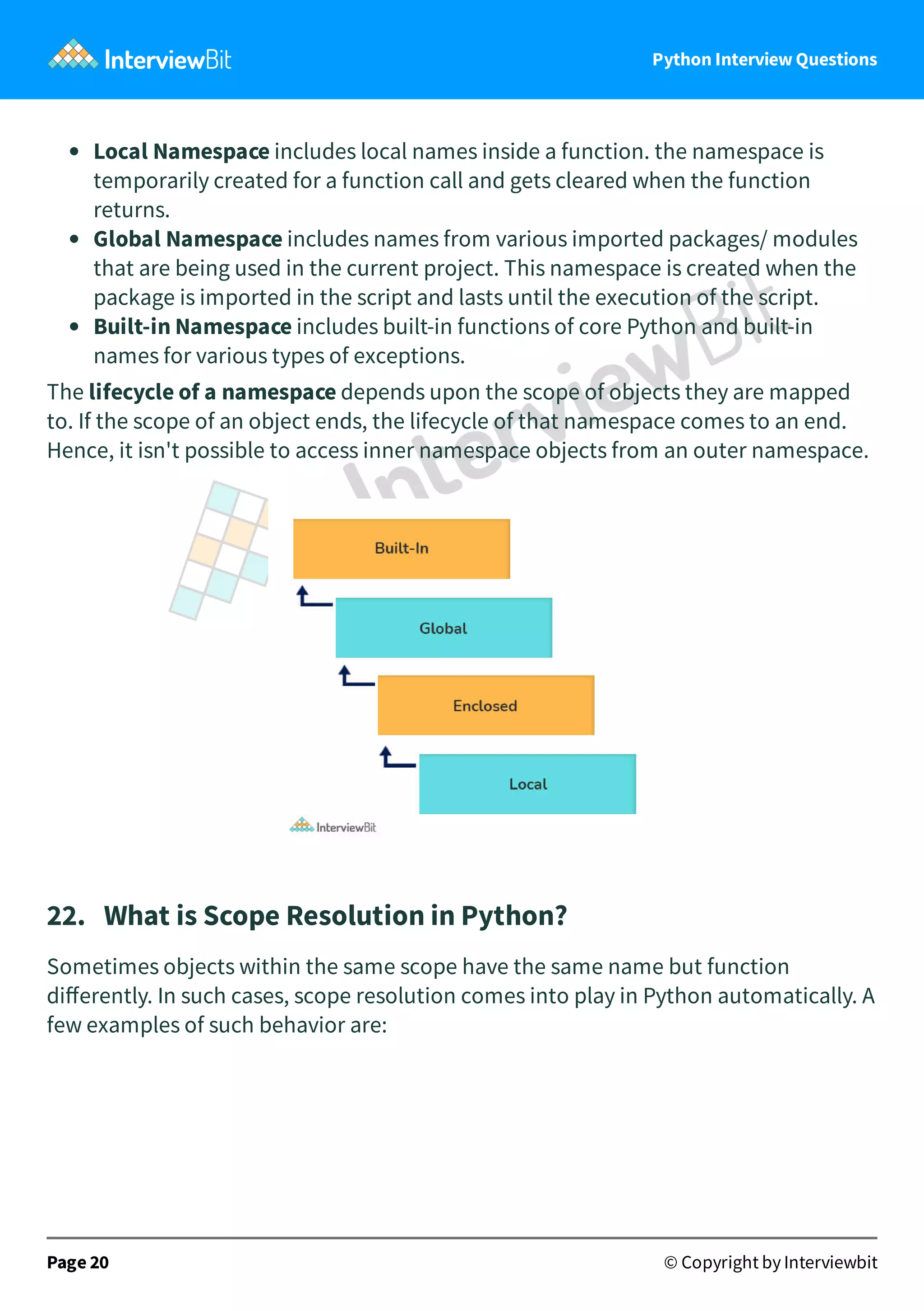 Python Interview Questions Local Namespace includes local names inside a function. the namespace is temporarily created for a function call and gets cleared when the function returns. Global Namespace includes names from various imported packages/ modules that are being used in the current project. This namespace is created when the package is imported in the script and lasts until the execution of the script. Built-in Namespace includes built-in functions of core Python and built-in names for various types of exceptions. The lifecycle of a namespace depends upon the scope of objects they are mapped to. If the scope of an object ends, the lifecycle of that namespace comes to an end. Hence, it isn't possible to access inner namespace objects from an outer namespace. 22.   What is Scope Resolution in Python? Sometimes objects within the same scope have the same name but function diﬀerently. In such cases, scope resolution comes into play in Python automatically. A few examples of such behavior are: Page 20 © Copyright by Interviewbit 