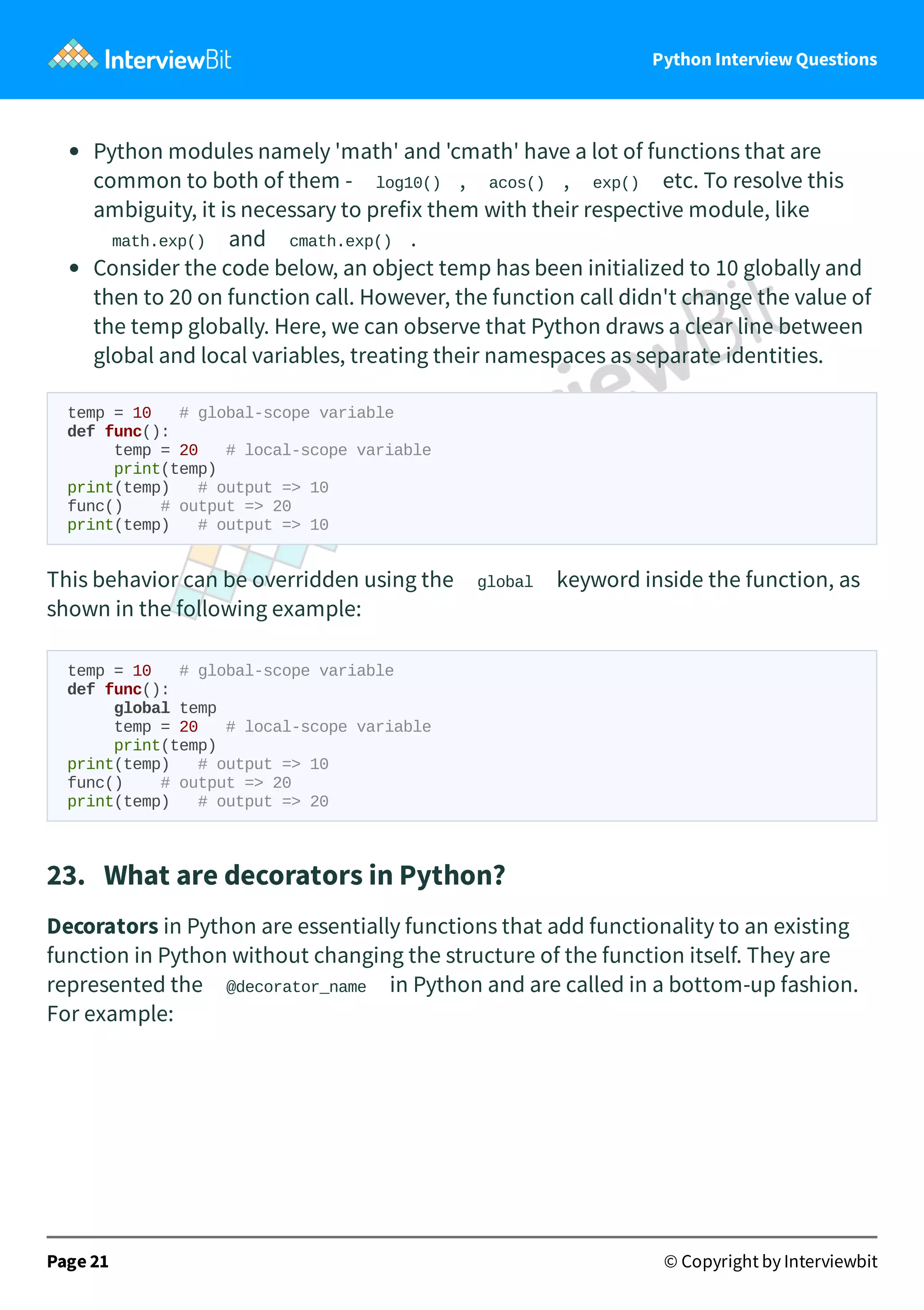 Python Interview Questions Python modules namely 'math' and 'cmath' have a lot of functions that are common to both of them - log10() , acos() , exp() etc. To resolve this ambiguity, it is necessary to prefix them with their respective module, like math.exp() and cmath.exp() . Consider the code below, an object temp has been initialized to 10 globally and then to 20 on function call. However, the function call didn't change the value of the temp globally. Here, we can observe that Python draws a clear line between global and local variables, treating their namespaces as separate identities. temp = 10 # global-scope variable def func(): temp = 20 # local-scope variable print(temp) print(temp) # output => 10 func() # output => 20 print(temp) # output => 10 This behavior can be overridden using the global keyword inside the function, as shown in the following example: temp = 10 # global-scope variable def func(): global temp temp = 20 # local-scope variable print(temp) print(temp) # output => 10 func() # output => 20 print(temp) # output => 20 23.   What are decorators in Python? Decorators in Python are essentially functions that add functionality to an existing function in Python without changing the structure of the function itself. They are represented the @decorator_name in Python and are called in a bottom-up fashion. For example: Page 21 © Copyright by Interviewbit 