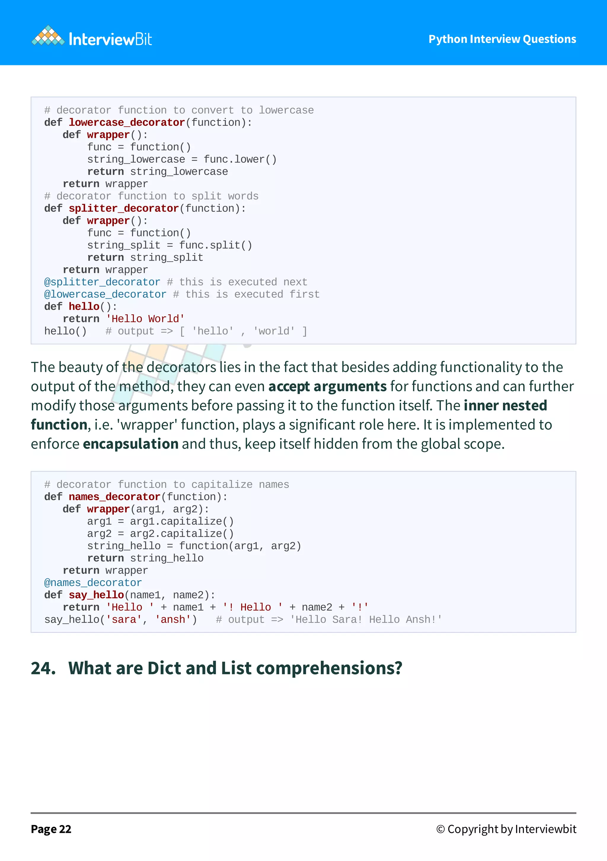 Python Interview Questions # decorator function to convert to lowercase def lowercase_decorator(function): def wrapper(): func = function() string_lowercase = func.lower() return string_lowercase return wrapper # decorator function to split words def splitter_decorator(function): def wrapper(): func = function() string_split = func.split() return string_split return wrapper @splitter_decorator # this is executed next @lowercase_decorator # this is executed first def hello(): return 'Hello World' hello() # output => [ 'hello' , 'world' ] The beauty of the decorators lies in the fact that besides adding functionality to the output of the method, they can even accept arguments for functions and can further modify those arguments before passing it to the function itself. The inner nested function, i.e. 'wrapper' function, plays a significant role here. It is implemented to enforce encapsulation and thus, keep itself hidden from the global scope. # decorator function to capitalize names def names_decorator(function): def wrapper(arg1, arg2): arg1 = arg1.capitalize() arg2 = arg2.capitalize() string_hello = function(arg1, arg2) return string_hello return wrapper @names_decorator def say_hello(name1, name2): return 'Hello ' + name1 + '! Hello ' + name2 + '!' say_hello('sara', 'ansh') # output => 'Hello Sara! Hello Ansh!' 24.   What are Dict and List comprehensions? Page 22 © Copyright by Interviewbit 