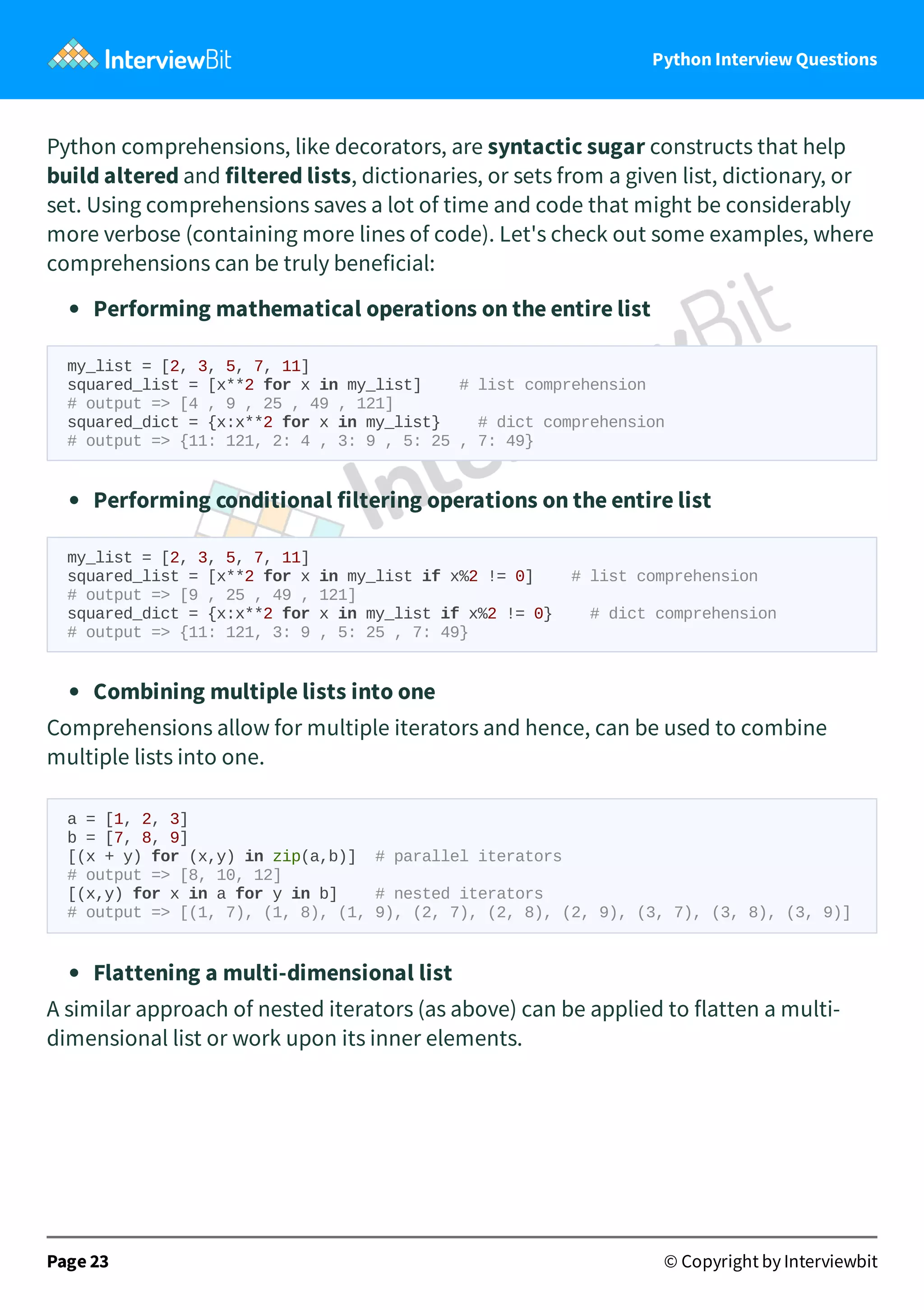 Python Interview Questions Python comprehensions, like decorators, are syntactic sugar constructs that help build altered and filtered lists, dictionaries, or sets from a given list, dictionary, or set. Using comprehensions saves a lot of time and code that might be considerably more verbose (containing more lines of code). Let's check out some examples, where comprehensions can be truly beneficial: Performing mathematical operations on the entire list my_list = [2, 3, 5, 7, 11] squared_list = [x**2 for x in my_list] # list comprehension # output => [4 , 9 , 25 , 49 , 121] squared_dict = {x:x**2 for x in my_list} # dict comprehension # output => {11: 121, 2: 4 , 3: 9 , 5: 25 , 7: 49} Performing conditional filtering operations on the entire list my_list = [2, 3, 5, 7, 11] squared_list = [x**2 for x in my_list if x%2 != 0] # list comprehension # output => [9 , 25 , 49 , 121] squared_dict = {x:x**2 for x in my_list if x%2 != 0} # dict comprehension # output => {11: 121, 3: 9 , 5: 25 , 7: 49} Combining multiple lists into one Comprehensions allow for multiple iterators and hence, can be used to combine multiple lists into one.  Flattening a multi-dimensional list A similar approach of nested iterators (as above) can be applied to flatten a multi- dimensional list or work upon its inner elements.  Page 23 © Copyright by Interviewbit a = [1, 2, 3] b = [7, 8, 9] [(x + y) for (x,y) in zip(a,b)] # parallel iterators # output => [8, 10, 12] [(x,y) for x in a for y in b] # nested iterators # output => [(1, 7), (1, 8), (1, 9), (2, 7), (2, 8), (2, 9), (3, 7), (3, 8), (3, 9)] 