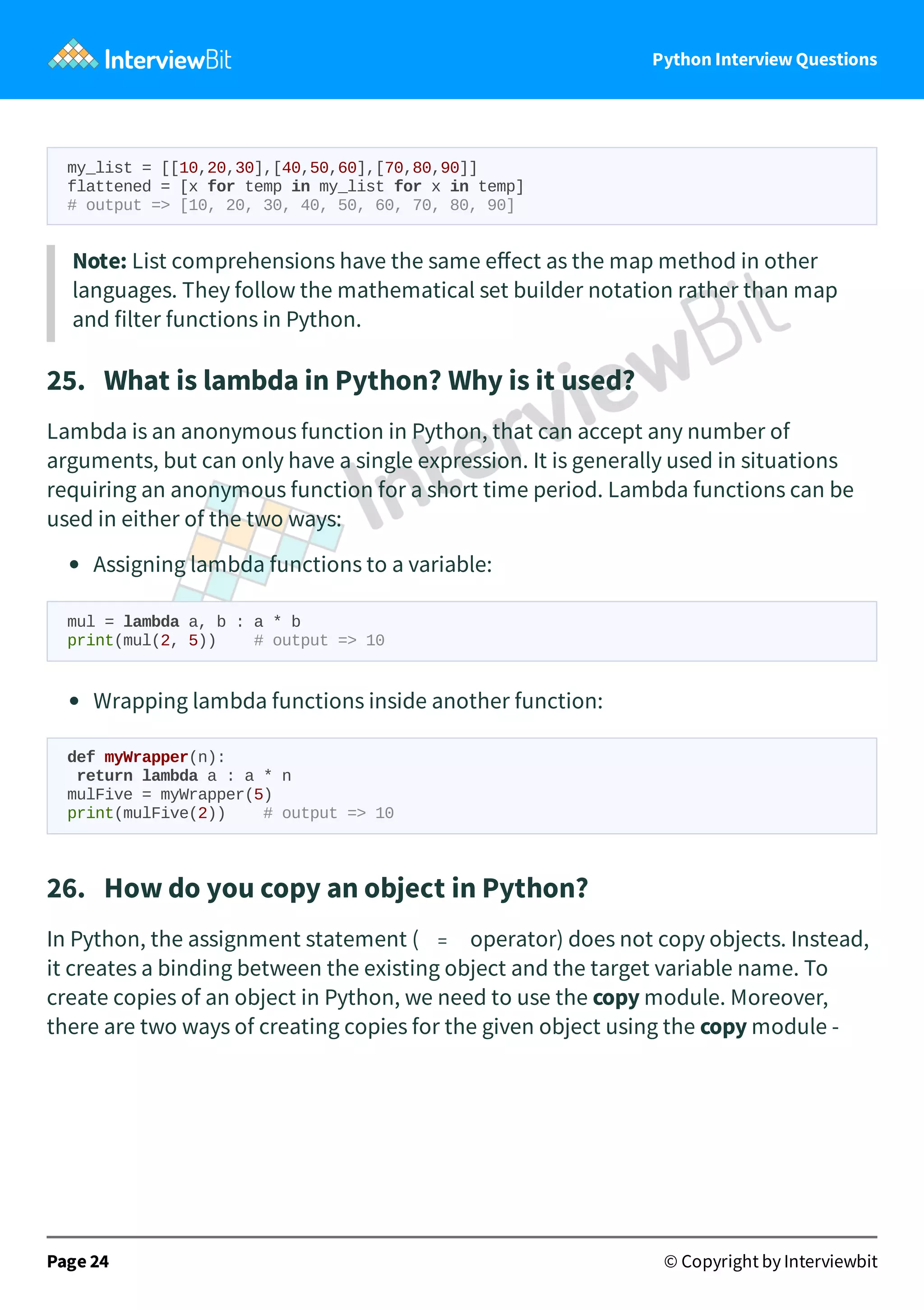 Python Interview Questions my_list = [[10,20,30],[40,50,60],[70,80,90]] flattened = [x for temp in my_list for x in temp] # output => [10, 20, 30, 40, 50, 60, 70, 80, 90] Note: List comprehensions have the same eﬀect as the map method in other languages. They follow the mathematical set builder notation rather than map and filter functions in Python. 25.   What is lambda in Python? Why is it used? Lambda is an anonymous function in Python, that can accept any number of arguments, but can only have a single expression. It is generally used in situations requiring an anonymous function for a short time period. Lambda functions can be used in either of the two ways: Assigning lambda functions to a variable: mul = lambda a, b : a * b print(mul(2, 5)) # output => 10 Wrapping lambda functions inside another function: def myWrapper(n): return lambda a : a * n mulFive = myWrapper(5) print(mulFive(2)) # output => 10 26.   How do you copy an object in Python? In Python, the assignment statement ( = operator) does not copy objects. Instead, it creates a binding between the existing object and the target variable name. To create copies of an object in Python, we need to use the copy module. Moreover, there are two ways of creating copies for the given object using the copy module - Page 24 © Copyright by Interviewbit 