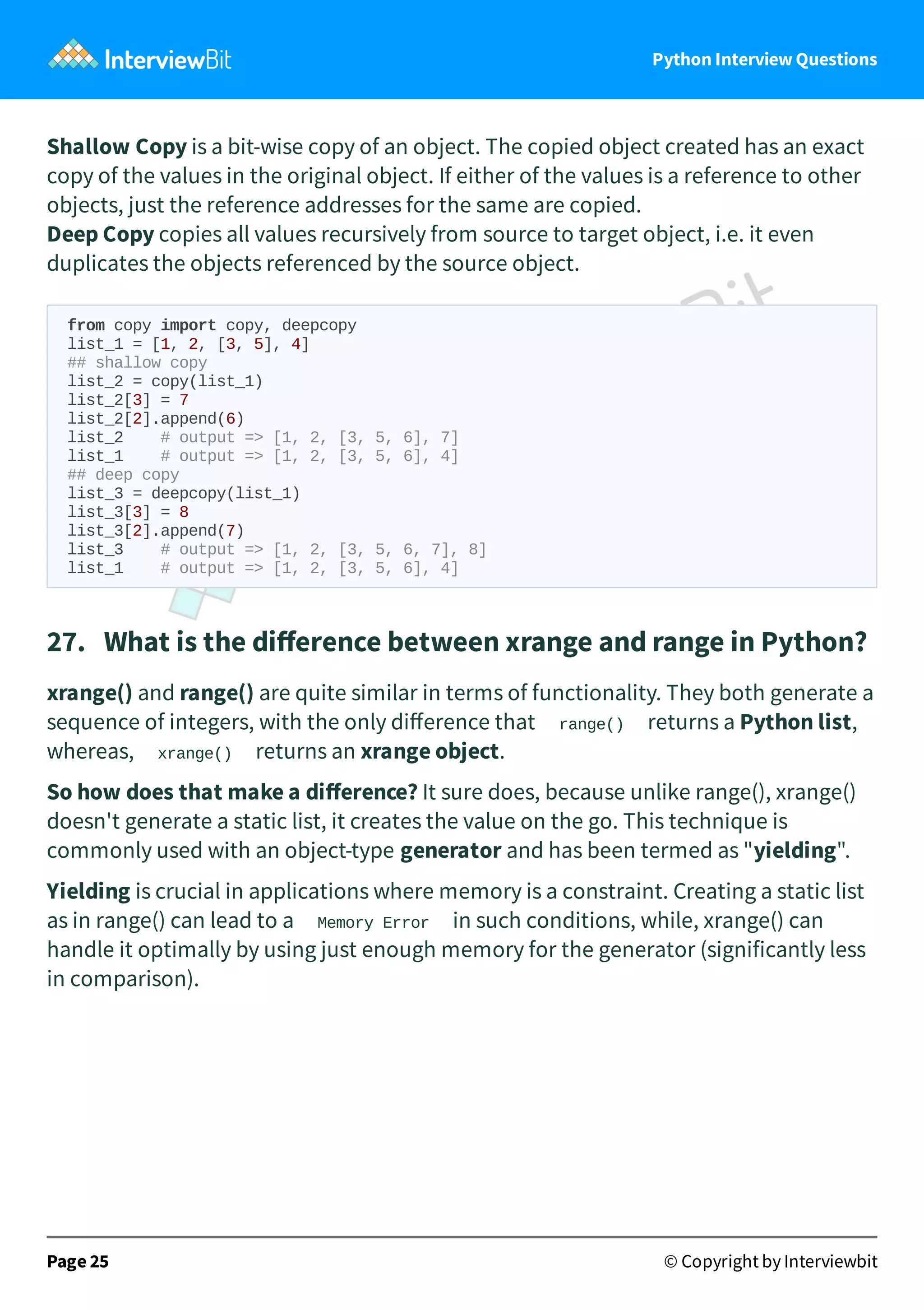 Python Interview Questions Shallow Copy is a bit-wise copy of an object. The copied object created has an exact copy of the values in the original object. If either of the values is a reference to other objects, just the reference addresses for the same are copied. Deep Copy copies all values recursively from source to target object, i.e. it even duplicates the objects referenced by the source object. from copy import copy, deepcopy list_1 = [1, 2, [3, 5], 4] ## shallow copy list_2 = copy(list_1) list_2[3] = 7 list_2[2].append(6) list_2 # output => [1, 2, [3, 5, 6], 7] list_1 # output => [1, 2, [3, 5, 6], 4] ## deep copy list_3 = deepcopy(list_1) list_3[3] = 8 list_3[2].append(7) list_3 # output => [1, 2, [3, 5, 6, 7], 8] list_1 # output => [1, 2, [3, 5, 6], 4] 27.   What is the diﬀerence between xrange and range in Python? xrange() and range() are quite similar in terms of functionality. They both generate a sequence of integers, with the only diﬀerence that range() returns a Python list, whereas, xrange() returns an xrange object. So how does that make a diﬀerence? It sure does, because unlike range(), xrange() doesn't generate a static list, it creates the value on the go. This technique is commonly used with an object-type generator and has been termed as "yielding". Yielding is crucial in applications where memory is a constraint. Creating a static list as in range() can lead to a Memory Error in such conditions, while, xrange() can handle it optimally by using just enough memory for the generator (significantly less in comparison). Page 25 © Copyright by Interviewbit 