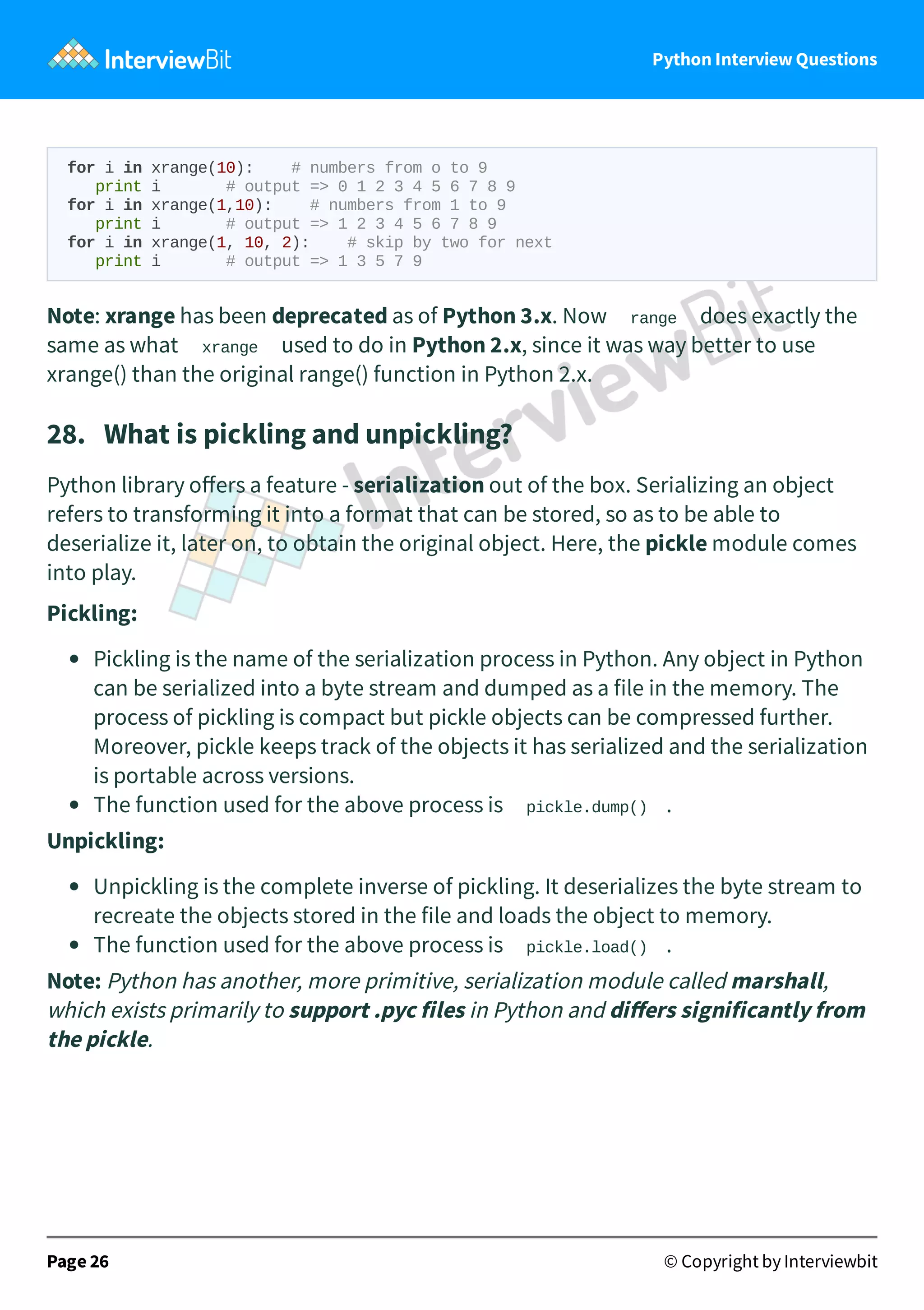 Python Interview Questions for i in xrange(10): # numbers from o to 9 print i # output => 0 1 2 3 4 5 6 7 8 9 for i in xrange(1,10): # numbers from 1 to 9 print i # output => 1 2 3 4 5 6 7 8 9 for i in xrange(1, 10, 2): # skip by two for next print i # output => 1 3 5 7 9 Note: xrange has been deprecated as of Python 3.x. Now range does exactly the same as what xrange used to do in Python 2.x, since it was way better to use xrange() than the original range() function in Python 2.x. 28.   What is pickling and unpickling? Python library oﬀers a feature - serialization out of the box. Serializing an object refers to transforming it into a format that can be stored, so as to be able to deserialize it, later on, to obtain the original object. Here, the pickle module comes into play. Pickling: Pickling is the name of the serialization process in Python. Any object in Python can be serialized into a byte stream and dumped as a file in the memory. The process of pickling is compact but pickle objects can be compressed further. Moreover, pickle keeps track of the objects it has serialized and the serialization is portable across versions. The function used for the above process is pickle.dump() . Unpickling: Unpickling is the complete inverse of pickling. It deserializes the byte stream to recreate the objects stored in the file and loads the object to memory. The function used for the above process is pickle.load() . Note: Python has another, more primitive, serialization module called marshall, which exists primarily to support .pyc files in Python and diﬀers significantly from the pickle. Page 26 © Copyright by Interviewbit 