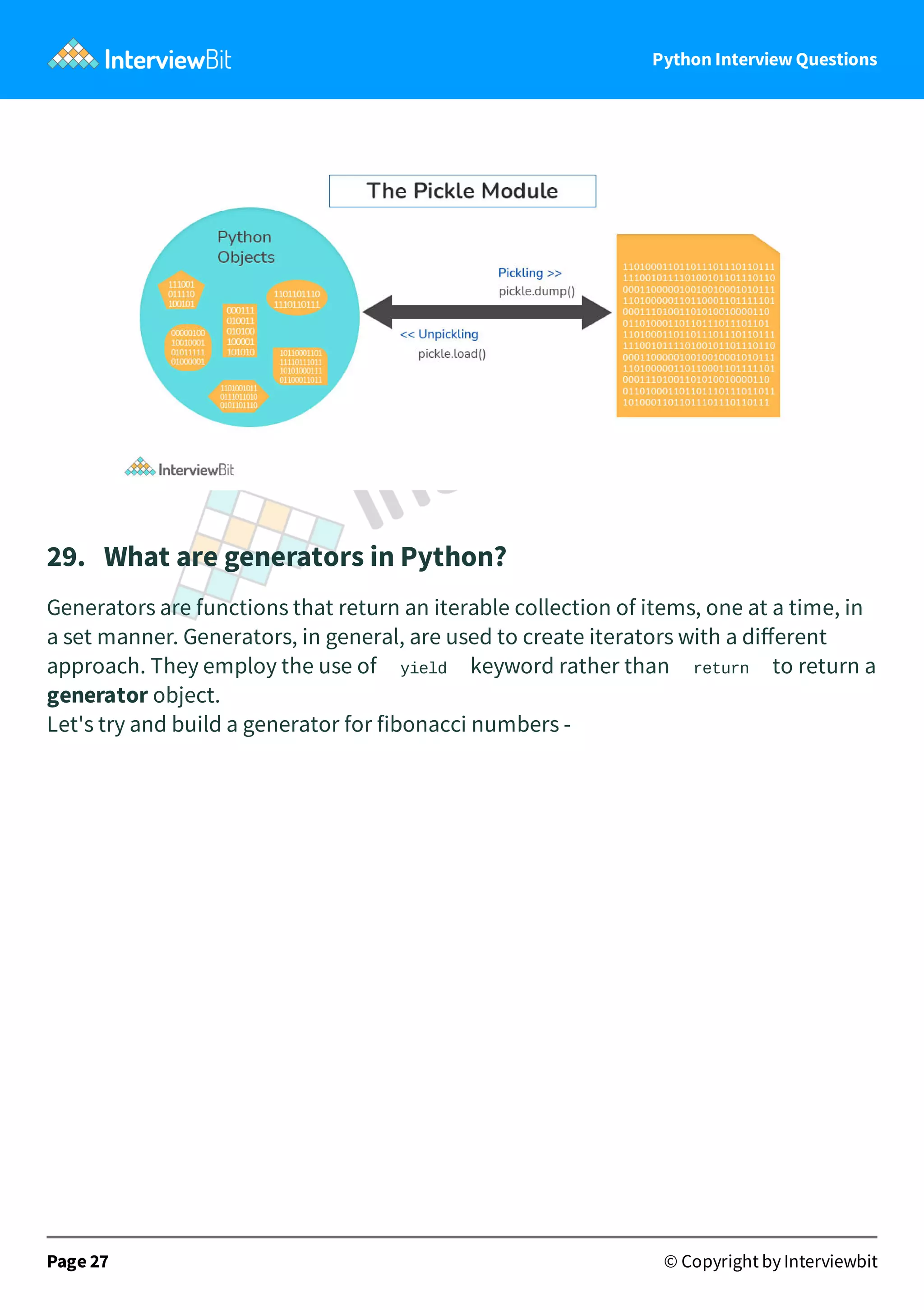 Python Interview Questions 29.   What are generators in Python? Generators are functions that return an iterable collection of items, one at a time, in a set manner. Generators, in general, are used to create iterators with a diﬀerent approach. They employ the use of yield keyword rather than return to return a generator object. Let's try and build a generator for fibonacci numbers - Page 27 © Copyright by Interviewbit 
