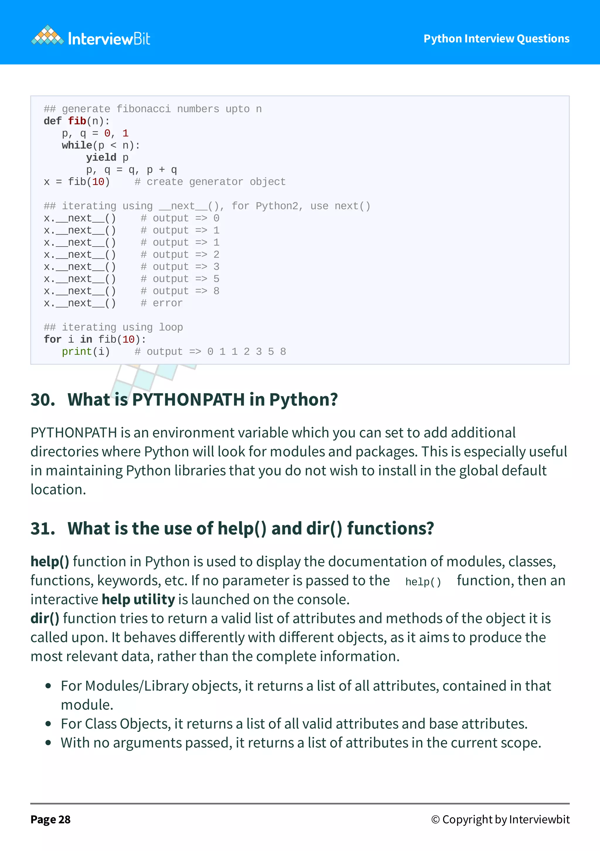 Python Interview Questions ## generate fibonacci numbers upto n def fib(n): p, q = 0, 1 while(p < n): yield p p, q = q, p + q x = fib(10) # create generator object ## iterating using __next__(), for Python2, use next() x.__next__() # output => 0 x.__next__() # output => 1 x.__next__() # output => 1 x.__next__() # output => 2 x.__next__() # output => 3 x.__next__() # output => 5 x.__next__() # output => 8 x.__next__() # error ## iterating using loop for i in fib(10): print(i) # output => 0 1 1 2 3 5 8 30.   What is PYTHONPATH in Python? PYTHONPATH is an environment variable which you can set to add additional directories where Python will look for modules and packages. This is especially useful in maintaining Python libraries that you do not wish to install in the global default location. 31.   What is the use of help() and dir() functions? help() function in Python is used to display the documentation of modules, classes, functions, keywords, etc. If no parameter is passed to the help() function, then an interactive help utility is launched on the console. dir() function tries to return a valid list of attributes and methods of the object it is called upon. It behaves diﬀerently with diﬀerent objects, as it aims to produce the most relevant data, rather than the complete information. For Modules/Library objects, it returns a list of all attributes, contained in that module. For Class Objects, it returns a list of all valid attributes and base attributes. With no arguments passed, it returns a list of attributes in the current scope. Page 28 © Copyright by Interviewbit 