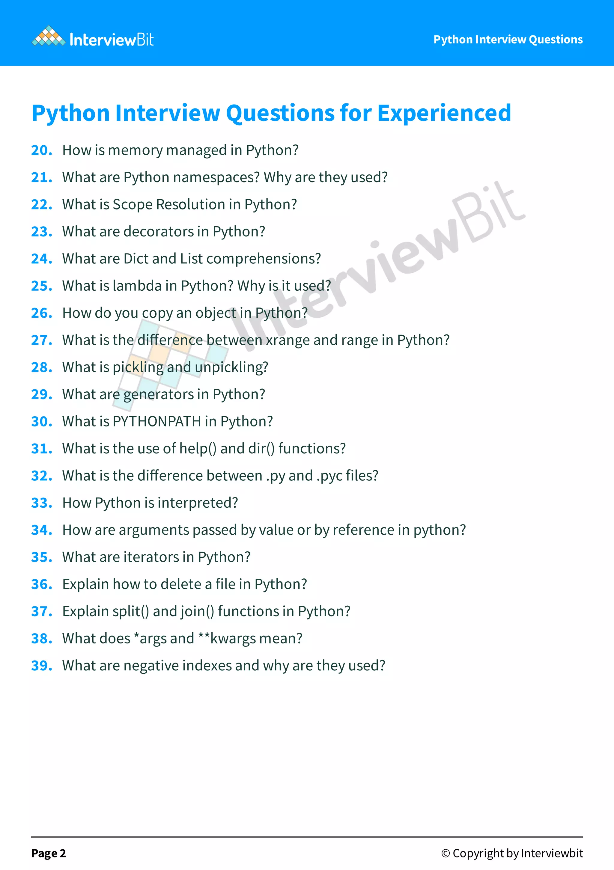 Python Interview Questions Python Interview Questions for Experienced 20.   How is memory managed in Python? 21.   What are Python namespaces? Why are they used? 22.   What is Scope Resolution in Python? 23.   What are decorators in Python? 24.   What are Dict and List comprehensions? 25.   What is lambda in Python? Why is it used? 26.   How do you copy an object in Python? 27.   What is the diﬀerence between xrange and range in Python? 28.   What is pickling and unpickling? 29.   What are generators in Python? 30.   What is PYTHONPATH in Python? 31.   What is the use of help() and dir() functions? 32.   What is the diﬀerence between .py and .pyc files? 33.   How Python is interpreted? 34.   How are arguments passed by value or by reference in python? 35.   What are iterators in Python? 36.   Explain how to delete a file in Python? 37.   Explain split() and join() functions in Python? 38.   What does *args and **kwargs mean? 39.   What are negative indexes and why are they used? Page 2 © Copyright by Interviewbit 