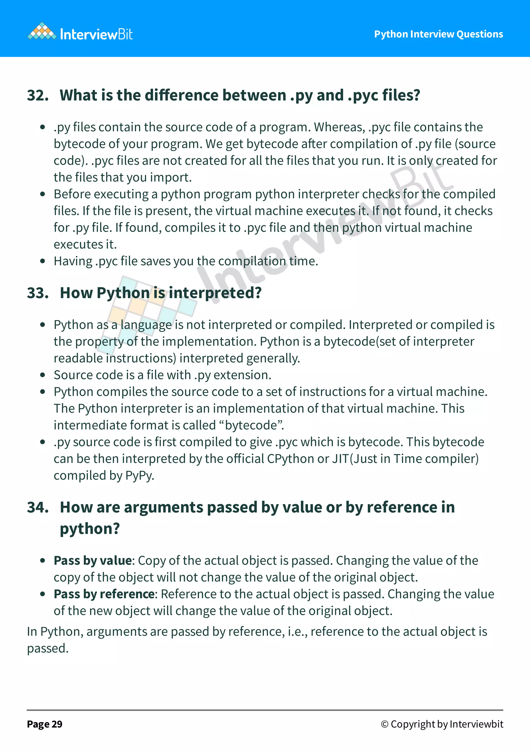 Python Interview Questions 32.   What is the diﬀerence between .py and .pyc files? .py files contain the source code of a program. Whereas, .pyc file contains the bytecode of your program. We get bytecode a er compilation of .py file (source code). .pyc files are not created for all the files that you run. It is only created for the files that you import. Before executing a python program python interpreter checks for the compiled files. If the file is present, the virtual machine executes it. If not found, it checks for .py file. If found, compiles it to .pyc file and then python virtual machine executes it. Having .pyc file saves you the compilation time. 33.   How Python is interpreted? Python as a language is not interpreted or compiled. Interpreted or compiled is the property of the implementation. Python is a bytecode(set of interpreter readable instructions) interpreted generally. Source code is a file with .py extension. Python compiles the source code to a set of instructions for a virtual machine. The Python interpreter is an implementation of that virtual machine. This intermediate format is called “bytecode”. .py source code is first compiled to give .pyc which is bytecode. This bytecode can be then interpreted by the oﬀicial CPython or JIT(Just in Time compiler) compiled by PyPy. 34.   How are arguments passed by value or by reference in python? Pass by value: Copy of the actual object is passed. Changing the value of the copy of the object will not change the value of the original object. Pass by reference: Reference to the actual object is passed. Changing the value of the new object will change the value of the original object. In Python, arguments are passed by reference, i.e., reference to the actual object is passed. Page 29 © Copyright by Interviewbit 