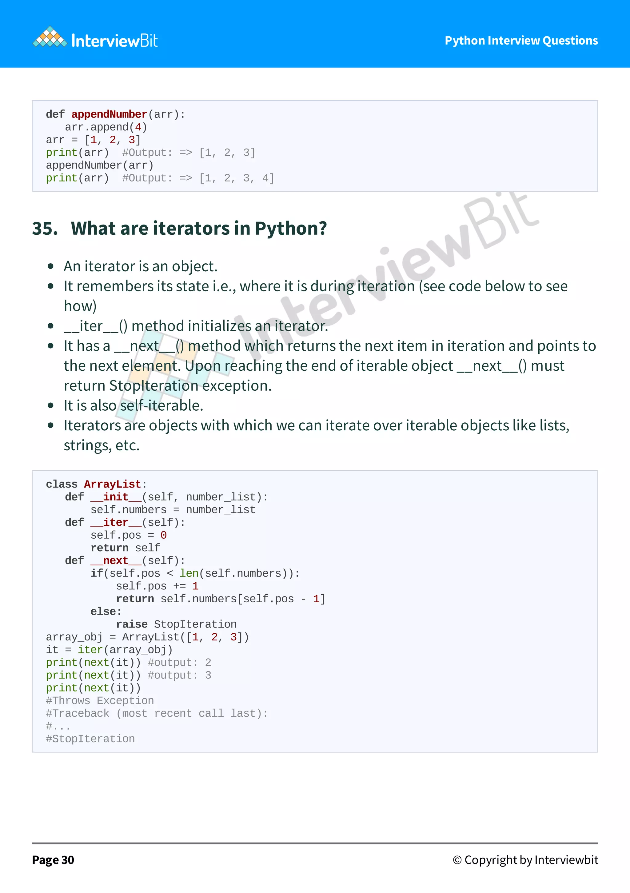 Python Interview Questions def appendNumber(arr): arr.append(4) arr = [1, 2, 3] print(arr) #Output: => [1, 2, 3] appendNumber(arr) print(arr) #Output: => [1, 2, 3, 4] 35.   What are iterators in Python? An iterator is an object. It remembers its state i.e., where it is during iteration (see code below to see how) __iter__() method initializes an iterator. It has a __next__() method which returns the next item in iteration and points to the next element. Upon reaching the end of iterable object __next__() must return StopIteration exception. It is also self-iterable. Iterators are objects with which we can iterate over iterable objects like lists, strings, etc. class ArrayList: def __init__(self, number_list): self.numbers = number_list def __iter__(self): self.pos = 0 return self def __next__(self): if(self.pos < len(self.numbers)): self.pos += 1 return self.numbers[self.pos - 1] else: raise StopIteration array_obj = ArrayList([1, 2, 3]) it = iter(array_obj) print(next(it)) #output: 2 print(next(it)) #output: 3 print(next(it)) #Throws Exception #Traceback (most recent call last): #... #StopIteration Page 30 © Copyright by Interviewbit 