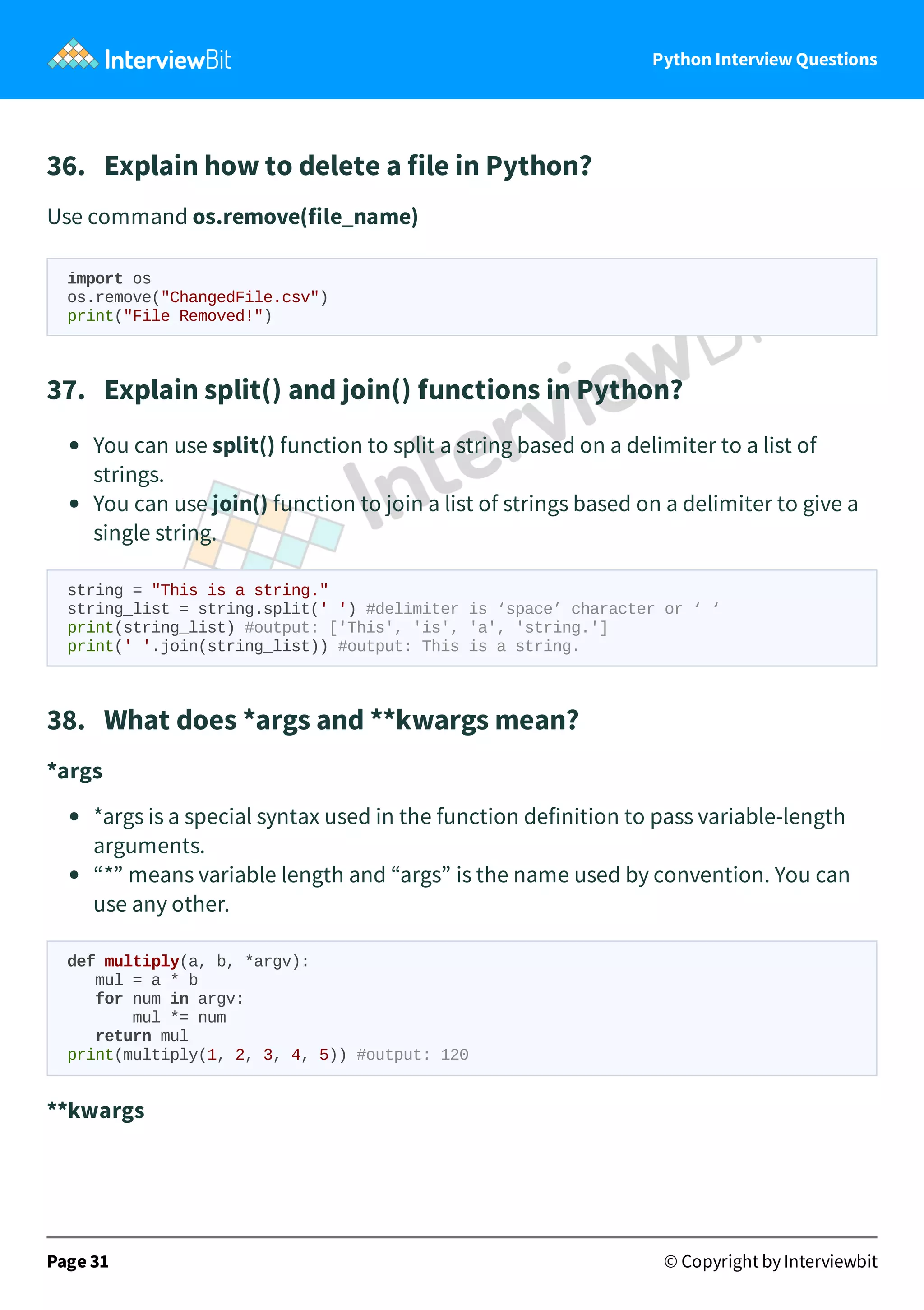 Python Interview Questions 36.   Explain how to delete a file in Python? Use command os.remove(file_name) import os os.remove("ChangedFile.csv") print("File Removed!") 37.   Explain split() and join() functions in Python? You can use split() function to split a string based on a delimiter to a list of strings. You can use join() function to join a list of strings based on a delimiter to give a single string. string = "This is a string." string_list = string.split(' ') #delimiter is ‘space’ character or ‘ ‘ print(string_list) #output: ['This', 'is', 'a', 'string.'] print(' '.join(string_list)) #output: This is a string. 38.   What does *args and **kwargs mean? *args *args is a special syntax used in the function definition to pass variable-length arguments. “*” means variable length and “args” is the name used by convention. You can use any other. def multiply(a, b, *argv): mul = a * b for num in argv: mul *= num return mul print(multiply(1, 2, 3, 4, 5)) #output: 120 **kwargs Page 31 © Copyright by Interviewbit 