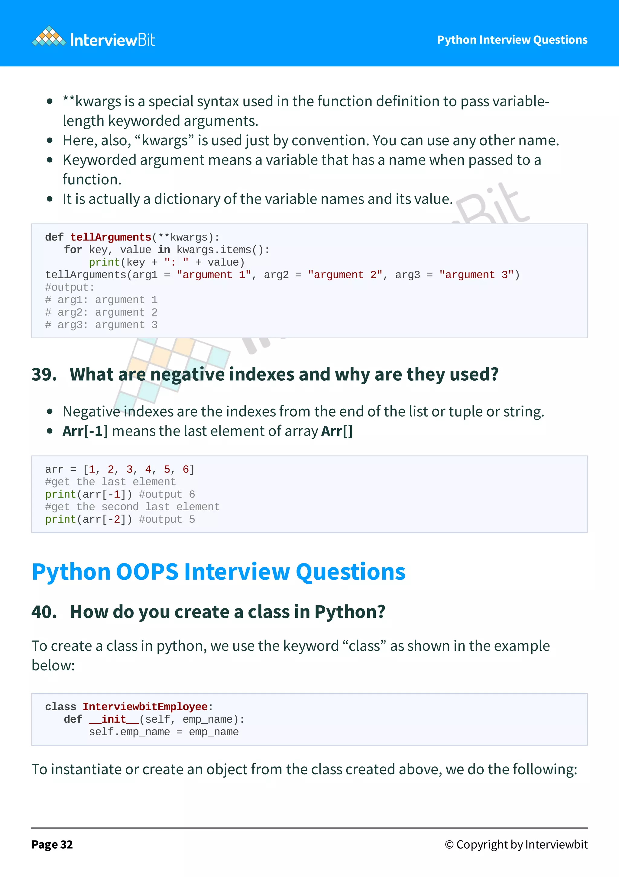 Python Interview Questions **kwargs is a special syntax used in the function definition to pass variable- length keyworded arguments. Here, also, “kwargs” is used just by convention. You can use any other name. Keyworded argument means a variable that has a name when passed to a function. It is actually a dictionary of the variable names and its value. def tellArguments(**kwargs): for key, value in kwargs.items(): print(key + ": " + value) tellArguments(arg1 = "argument 1", arg2 = "argument 2", arg3 = "argument 3") #output: # arg1: argument 1 # arg2: argument 2 # arg3: argument 3 39.   What are negative indexes and why are they used? Negative indexes are the indexes from the end of the list or tuple or string. Arr[-1] means the last element of array Arr[] arr = [1, 2, 3, 4, 5, 6] #get the last element print(arr[-1]) #output 6 #get the second last element print(arr[-2]) #output 5 Python OOPS Interview Questions 40.   How do you create a class in Python? To create a class in python, we use the keyword “class” as shown in the example below: class InterviewbitEmployee: def __init__(self, emp_name): self.emp_name = emp_name To instantiate or create an object from the class created above, we do the following: Page 32 © Copyright by Interviewbit 