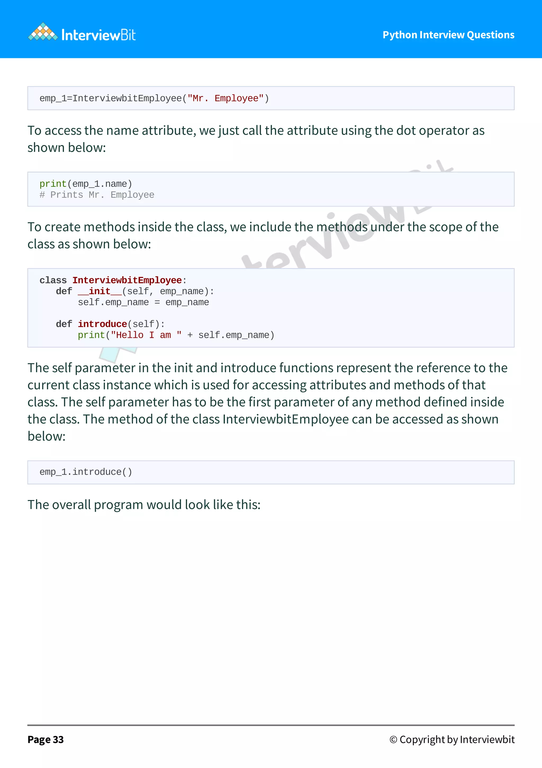 Python Interview Questions emp_1=InterviewbitEmployee("Mr. Employee") To access the name attribute, we just call the attribute using the dot operator as shown below: print(emp_1.name) # Prints Mr. Employee To create methods inside the class, we include the methods under the scope of the class as shown below: class InterviewbitEmployee: def __init__(self, emp_name): self.emp_name = emp_name def introduce(self): print("Hello I am " + self.emp_name) The self parameter in the init and introduce functions represent the reference to the current class instance which is used for accessing attributes and methods of that class. The self parameter has to be the first parameter of any method defined inside the class. The method of the class InterviewbitEmployee can be accessed as shown below: emp_1.introduce() The overall program would look like this: Page 33 © Copyright by Interviewbit 