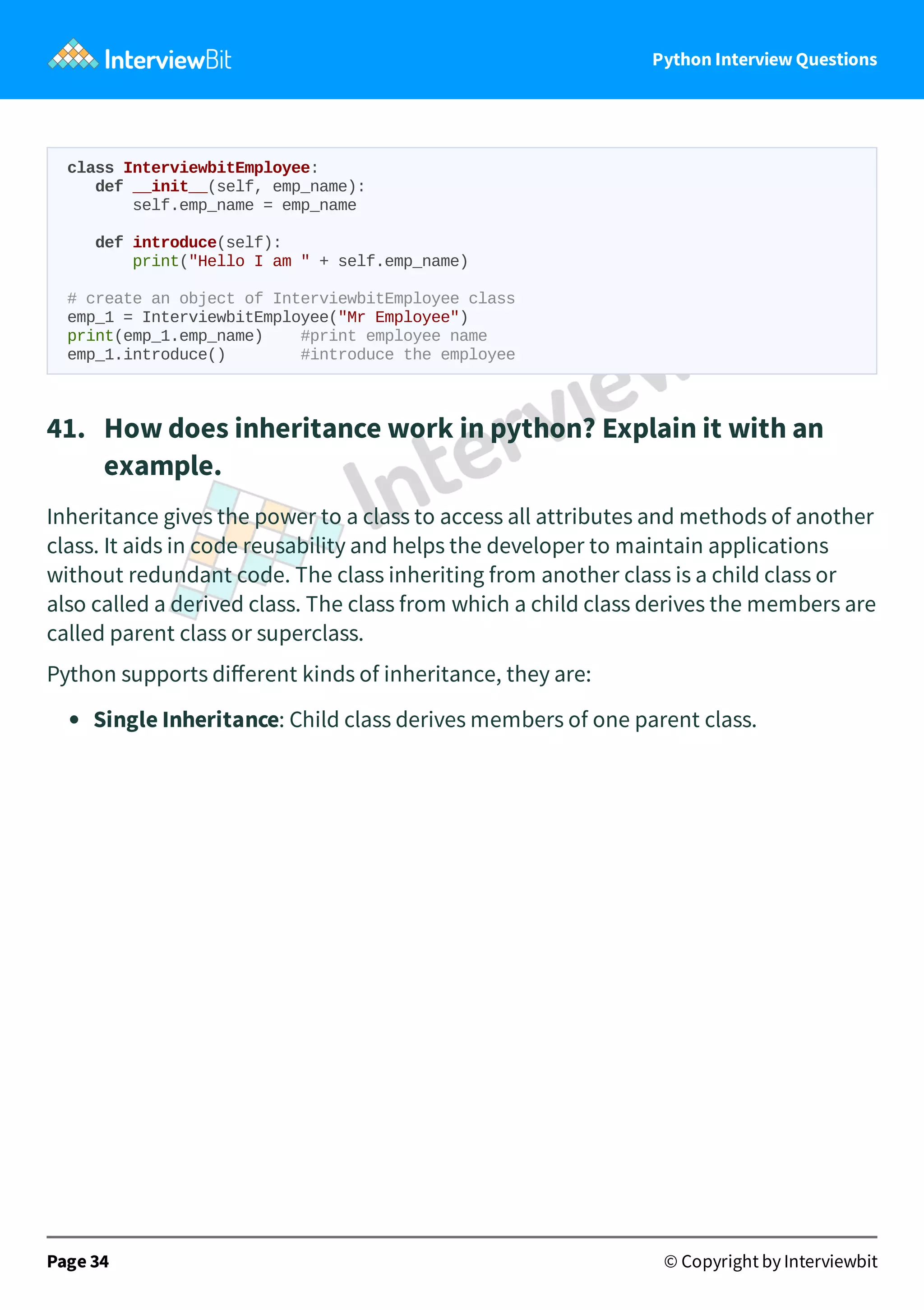 Python Interview Questions class InterviewbitEmployee: def __init__(self, emp_name): self.emp_name = emp_name def introduce(self): print("Hello I am " + self.emp_name) # create an object of InterviewbitEmployee class emp_1 = InterviewbitEmployee("Mr Employee") print(emp_1.emp_name) #print employee name emp_1.introduce() #introduce the employee 41.   How does inheritance work in python? Explain it with an example. Inheritance gives the power to a class to access all attributes and methods of another class. It aids in code reusability and helps the developer to maintain applications without redundant code. The class inheriting from another class is a child class or also called a derived class. The class from which a child class derives the members are called parent class or superclass. Python supports diﬀerent kinds of inheritance, they are: Single Inheritance: Child class derives members of one parent class. Page 34 © Copyright by Interviewbit 
