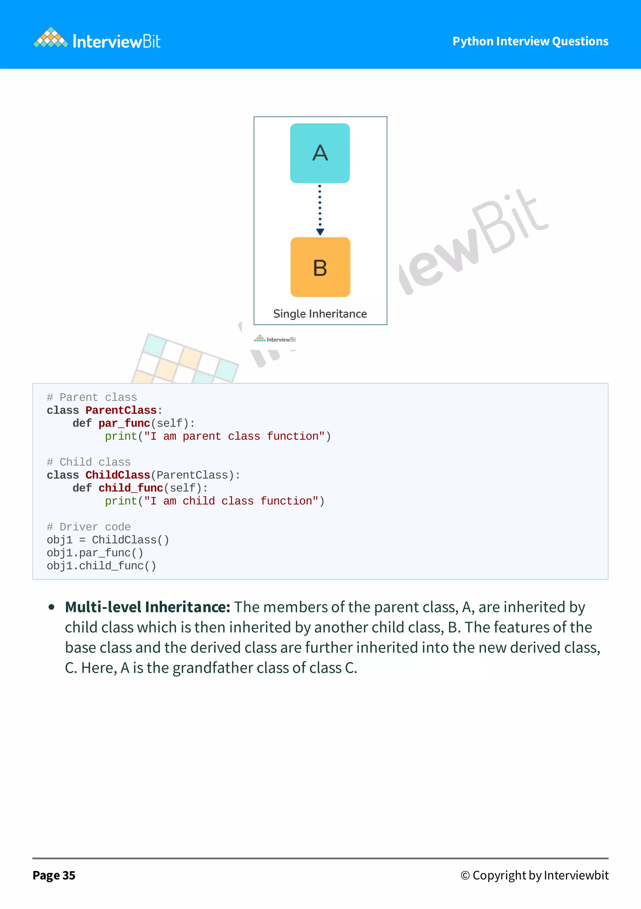 Python Interview Questions # Parent class class ParentClass: def par_func(self): print("I am parent class function") # Child class class ChildClass(ParentClass): def child_func(self): print("I am child class function") # Driver code obj1 = ChildClass() obj1.par_func() obj1.child_func() Multi-level Inheritance: The members of the parent class, A, are inherited by child class which is then inherited by another child class, B. The features of the base class and the derived class are further inherited into the new derived class, C. Here, A is the grandfather class of class C. Page 35 © Copyright by Interviewbit 