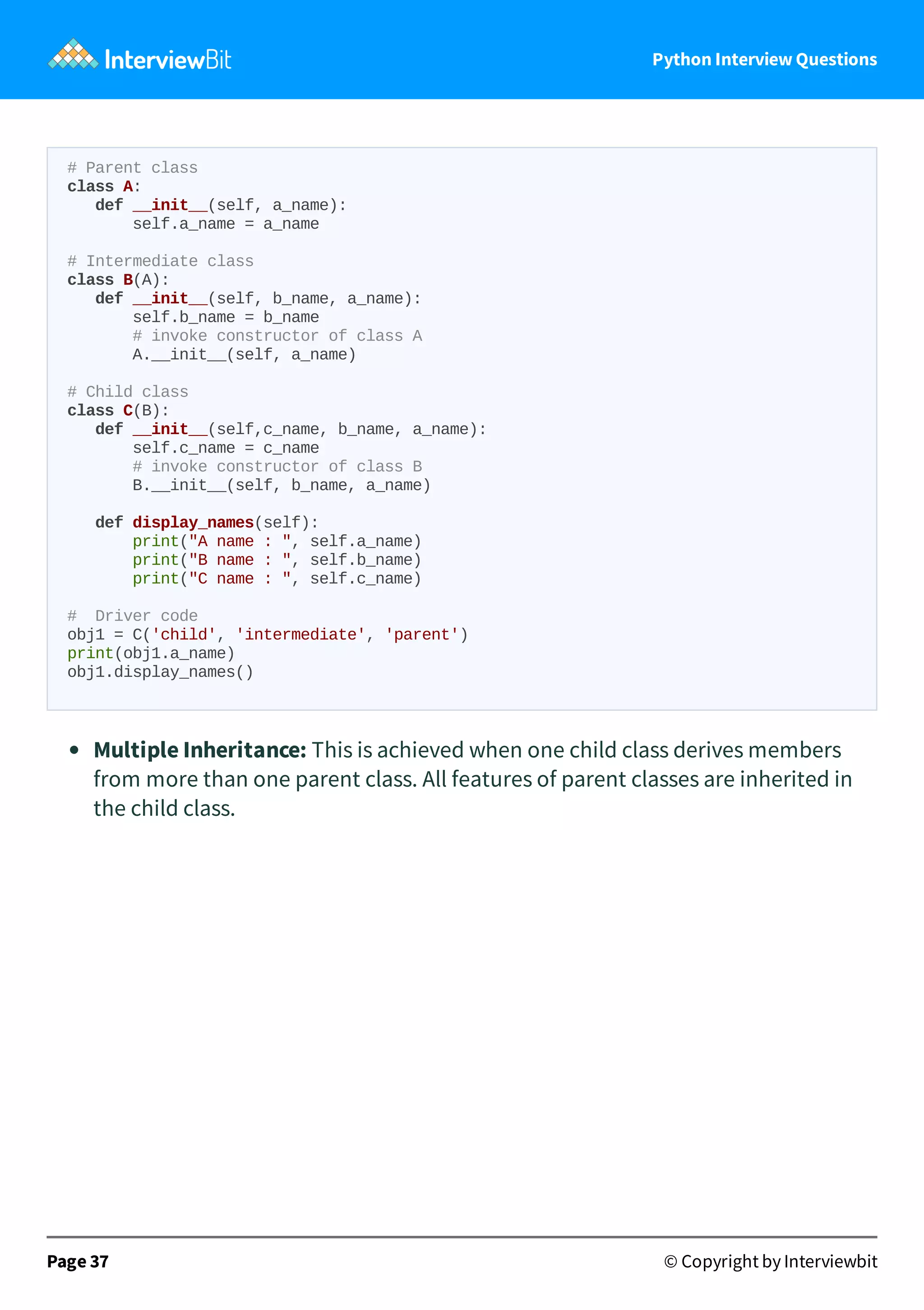 Python Interview Questions # Parent class class A: def __init__(self, a_name): self.a_name = a_name # Intermediate class class B(A): def __init__(self, b_name, a_name): self.b_name = b_name # invoke constructor of class A A.__init__(self, a_name) # Child class class C(B): def __init__(self,c_name, b_name, a_name): self.c_name = c_name # invoke constructor of class B B.__init__(self, b_name, a_name) def display_names(self): print("A name : ", self.a_name) print("B name : ", self.b_name) print("C name : ", self.c_name) # Driver code obj1 = C('child', 'intermediate', 'parent') print(obj1.a_name) obj1.display_names() Multiple Inheritance: This is achieved when one child class derives members from more than one parent class. All features of parent classes are inherited in the child class. Page 37 © Copyright by Interviewbit 