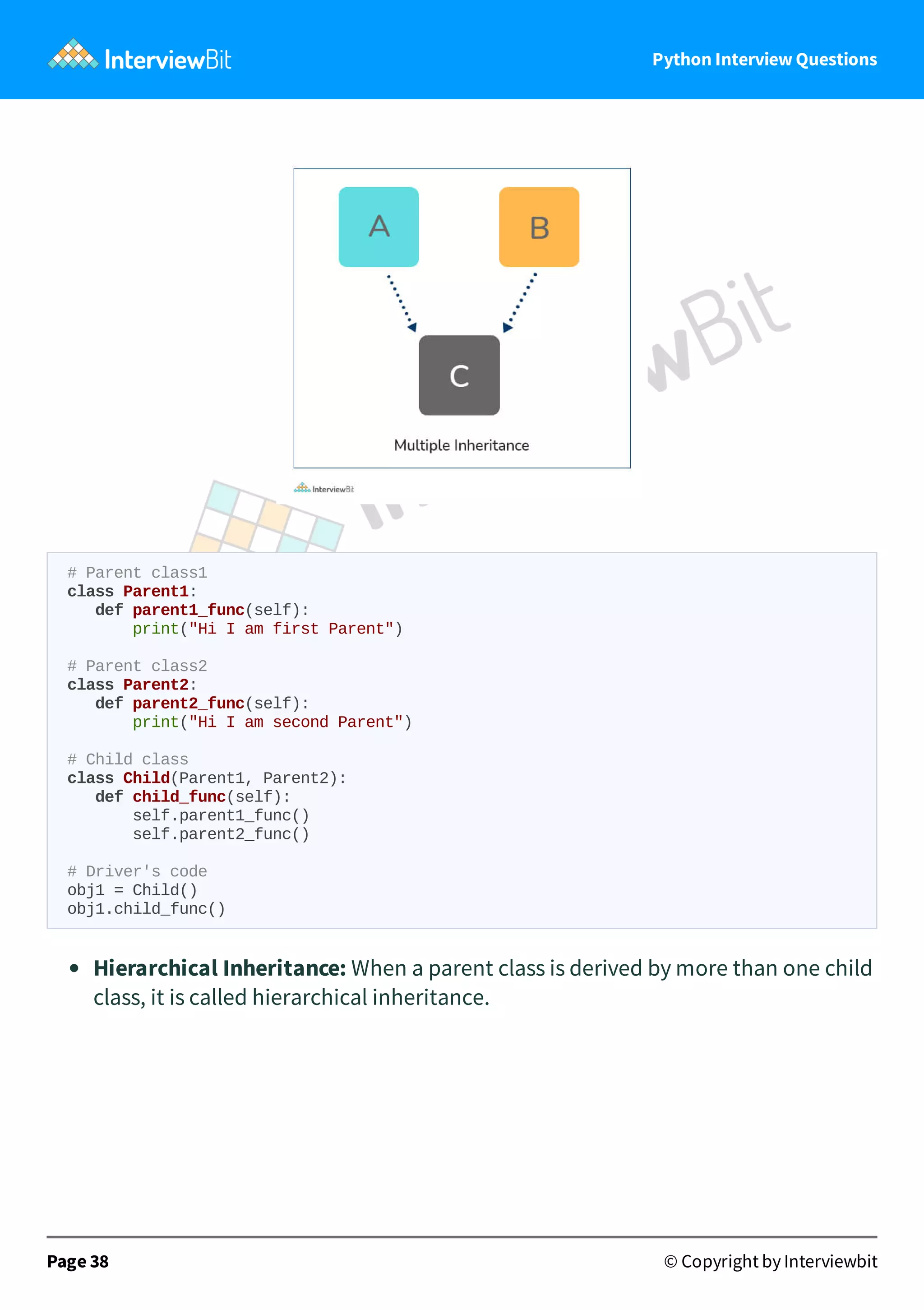 Python Interview Questions # Parent class1 class Parent1: def parent1_func(self): print("Hi I am first Parent") # Parent class2 class Parent2: def parent2_func(self): print("Hi I am second Parent") # Child class class Child(Parent1, Parent2): def child_func(self): self.parent1_func() self.parent2_func() # Driver's code obj1 = Child() obj1.child_func() Hierarchical Inheritance: When a parent class is derived by more than one child class, it is called hierarchical inheritance. Page 38 © Copyright by Interviewbit 