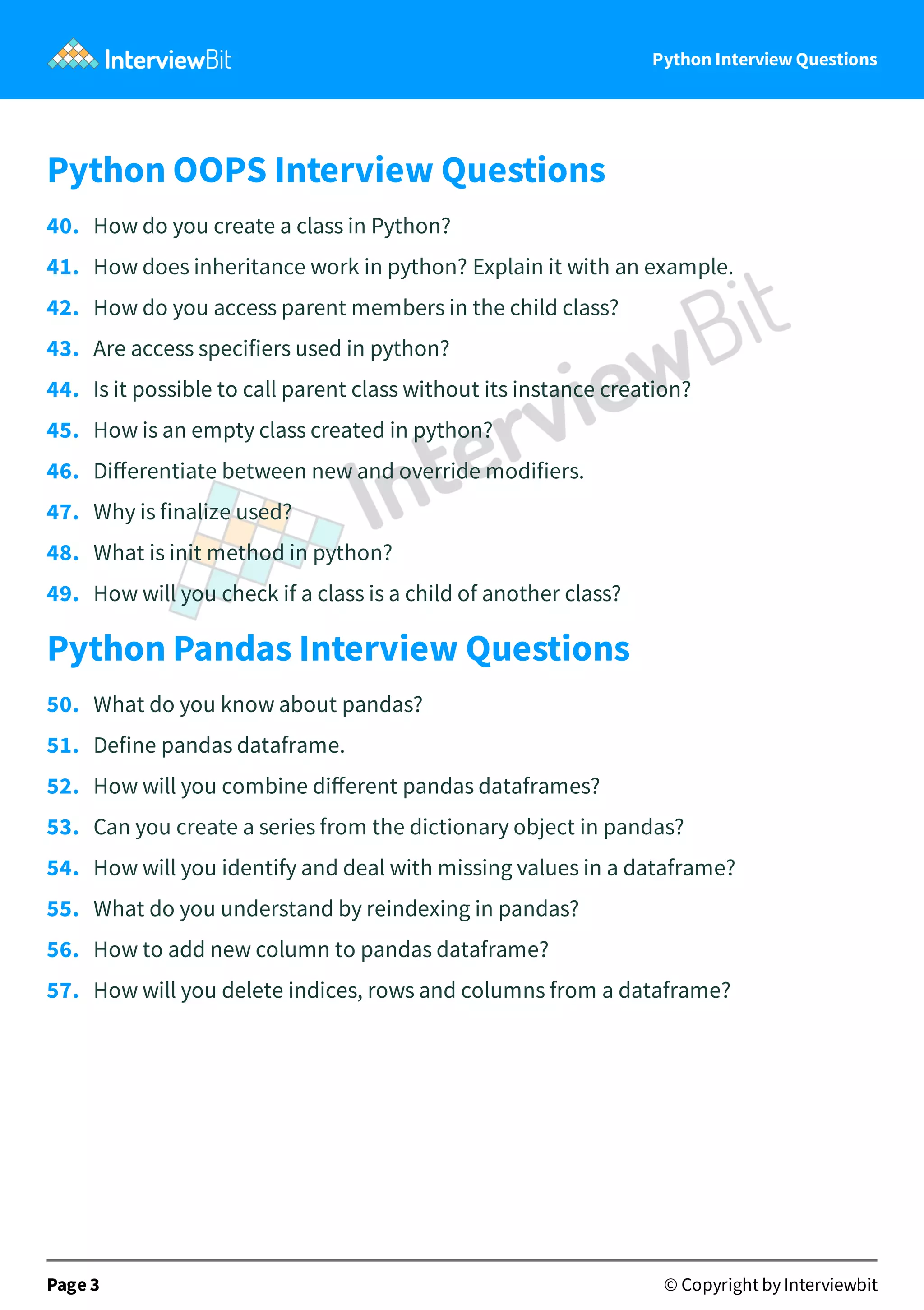 Python Interview Questions Python OOPS Interview Questions 40.   How do you create a class in Python? 41.   How does inheritance work in python? Explain it with an example. 42.   How do you access parent members in the child class? 43.   Are access specifiers used in python? 44.   Is it possible to call parent class without its instance creation? 45.   How is an empty class created in python? 46.   Diﬀerentiate between new and override modifiers. 47.   Why is finalize used? 48.   What is init method in python? 49.   How will you check if a class is a child of another class? Python Pandas Interview Questions 50.   What do you know about pandas? 51.   Define pandas dataframe. 52.   How will you combine diﬀerent pandas dataframes? 53.   Can you create a series from the dictionary object in pandas? 54.   How will you identify and deal with missing values in a dataframe? 55.   What do you understand by reindexing in pandas? 56.   How to add new column to pandas dataframe? 57.   How will you delete indices, rows and columns from a dataframe? Page 3 © Copyright by Interviewbit 