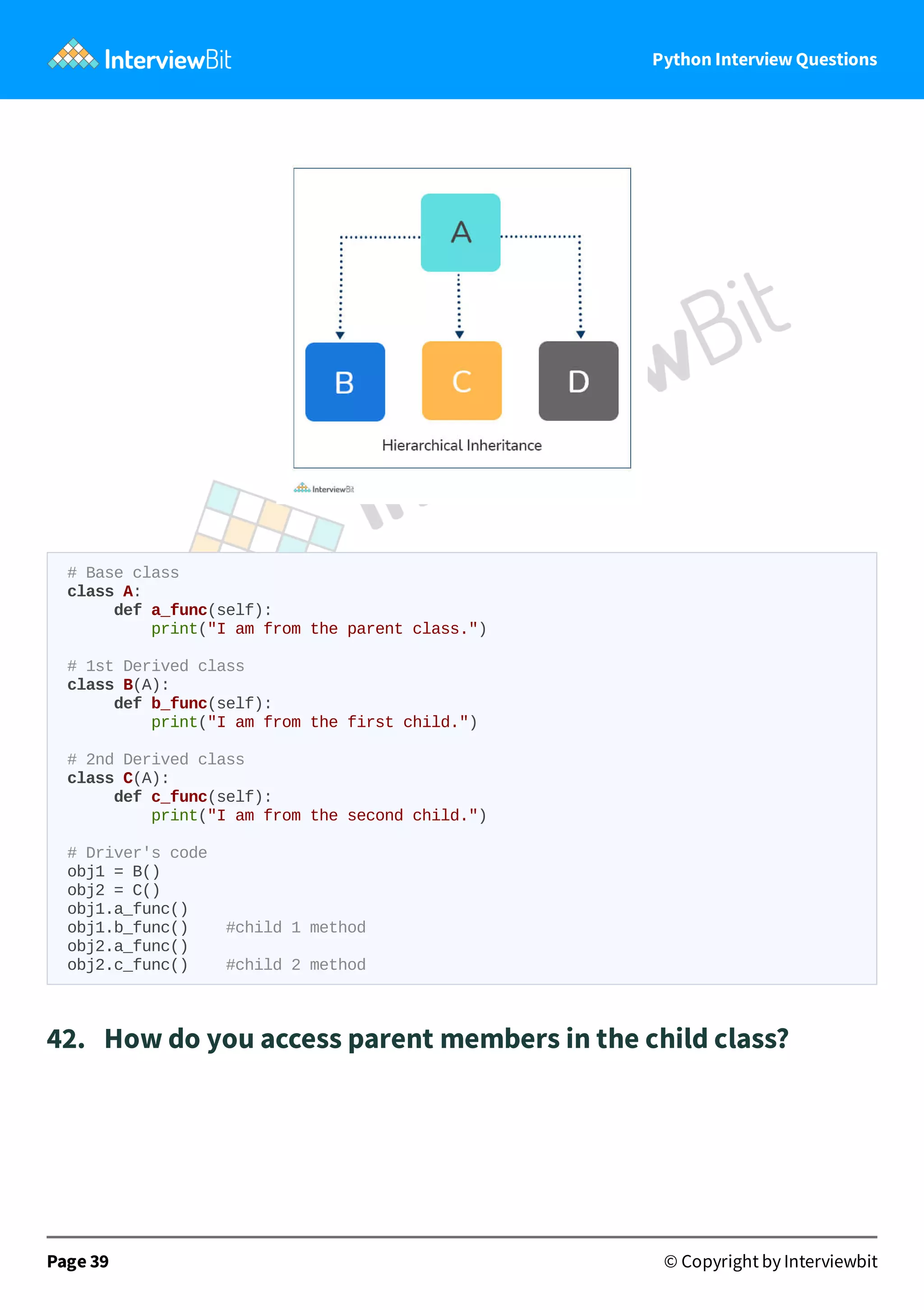 Python Interview Questions # Base class class A: def a_func(self): print("I am from the parent class.") # 1st Derived class class B(A): def b_func(self): print("I am from the first child.") # 2nd Derived class class C(A): def c_func(self): print("I am from the second child.") # Driver's code obj1 = B() obj2 = C() obj1.a_func() obj1.b_func() #child 1 method obj2.a_func() obj2.c_func() #child 2 method 42.   How do you access parent members in the child class? Page 39 © Copyright by Interviewbit 